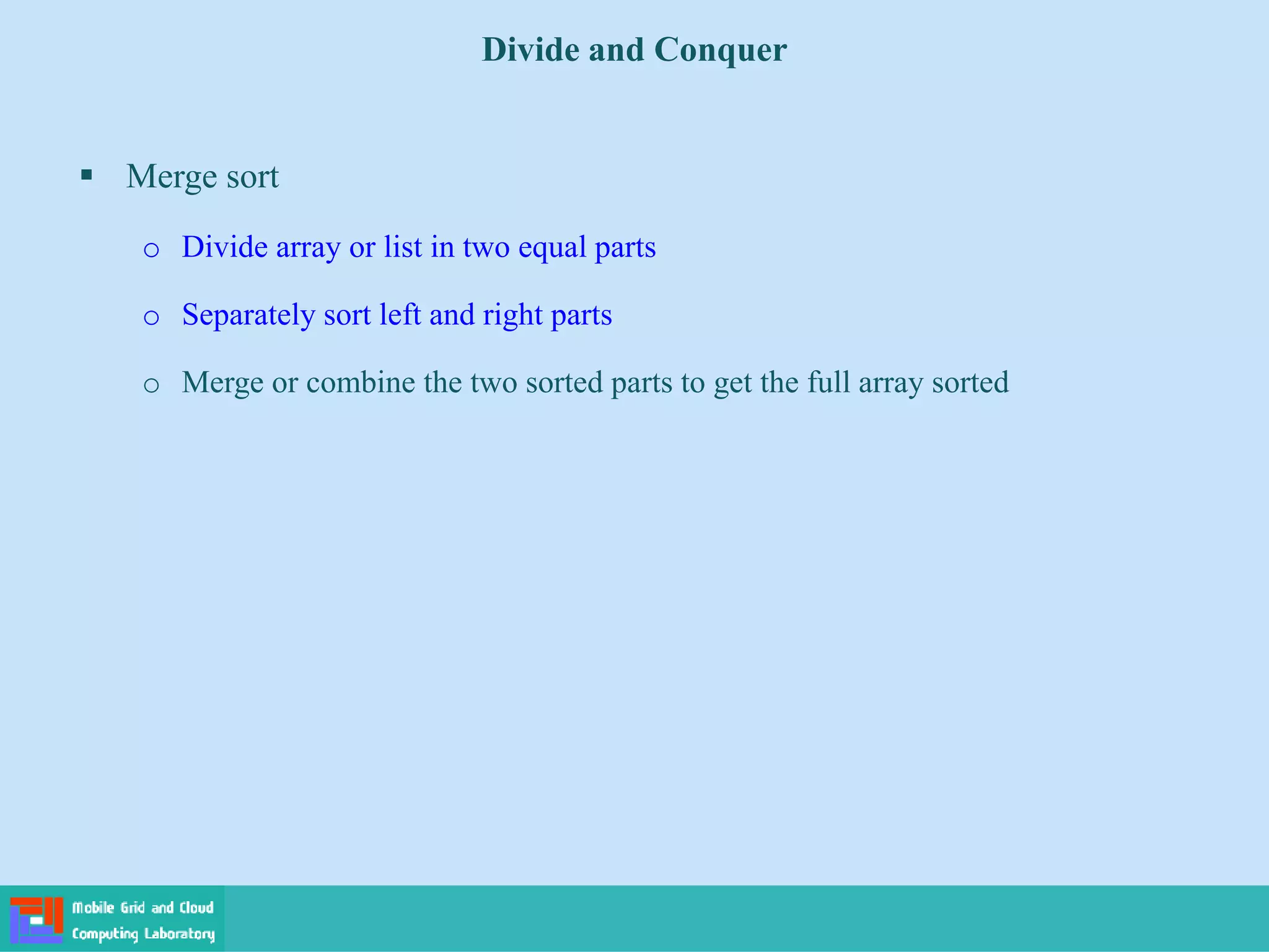  Merge sort
o Divide array or list in two equal parts
o Separately sort left and right parts
o Merge or combine the two sorted parts to get the full array sorted
Divide and Conquer
 