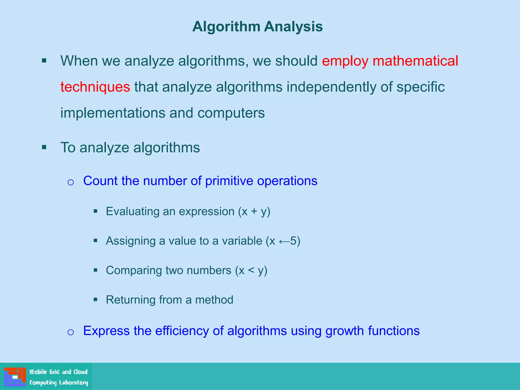 ▪ When we analyze algorithms, we should employ mathematical
techniques that analyze algorithms independently of specific
implementations and computers
▪ To analyze algorithms
o Count the number of primitive operations
▪ Evaluating an expression (x + y)
▪ Assigning a value to a variable (x ←5)
▪ Comparing two numbers (x < y)
▪ Returning from a method
o Express the efficiency of algorithms using growth functions
Algorithm Analysis
 