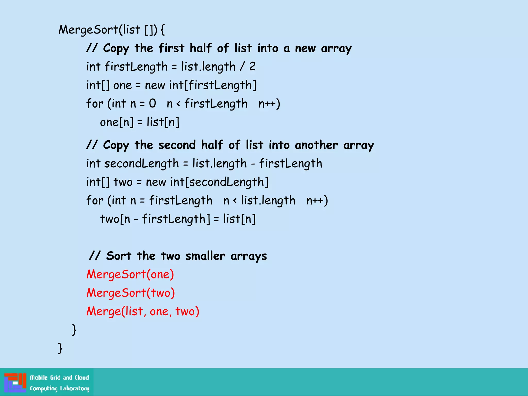 MergeSort(list []) {
// Copy the first half of list into a new array
int firstLength = list.length / 2
int[] one = new int[firstLength]
for (int n = 0 n < firstLength n++)
one[n] = list[n]
// Copy the second half of list into another array
int secondLength = list.length - firstLength
int[] two = new int[secondLength]
for (int n = firstLength n < list.length n++)
two[n - firstLength] = list[n]
// Sort the two smaller arrays
MergeSort(one)
MergeSort(two)
Merge(list, one, two)
}
}
 