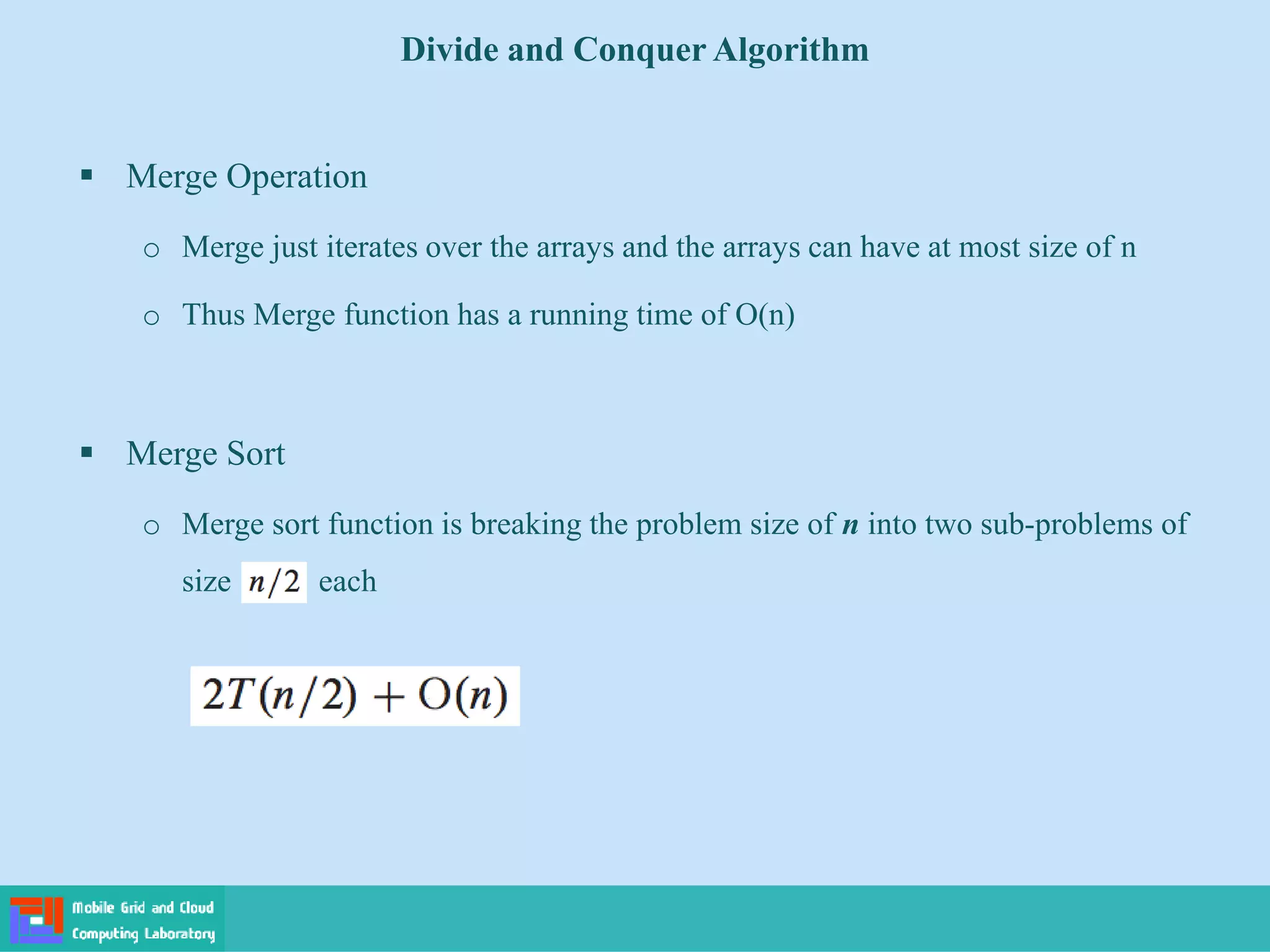  Merge Operation
o Merge just iterates over the arrays and the arrays can have at most size of n
o Thus Merge function has a running time of O(n)
 Merge Sort
o Merge sort function is breaking the problem size of n into two sub-problems of
size each
Divide and Conquer Algorithm
 