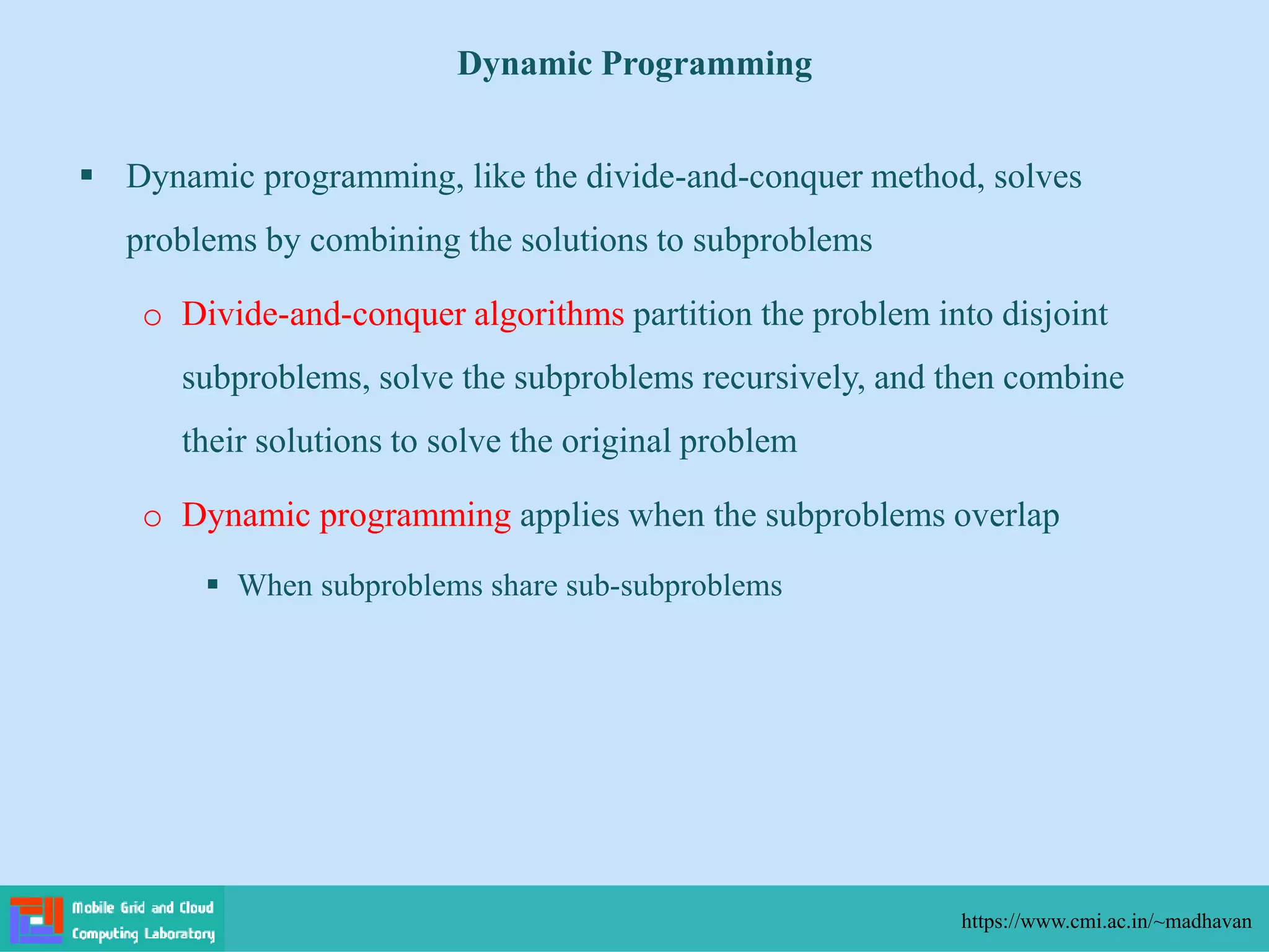  Dynamic programming, like the divide-and-conquer method, solves
problems by combining the solutions to subproblems
o Divide-and-conquer algorithms partition the problem into disjoint
subproblems, solve the subproblems recursively, and then combine
their solutions to solve the original problem
o Dynamic programming applies when the subproblems overlap
 When subproblems share sub-subproblems
Dynamic Programming
https://www.cmi.ac.in/~madhavan
 
