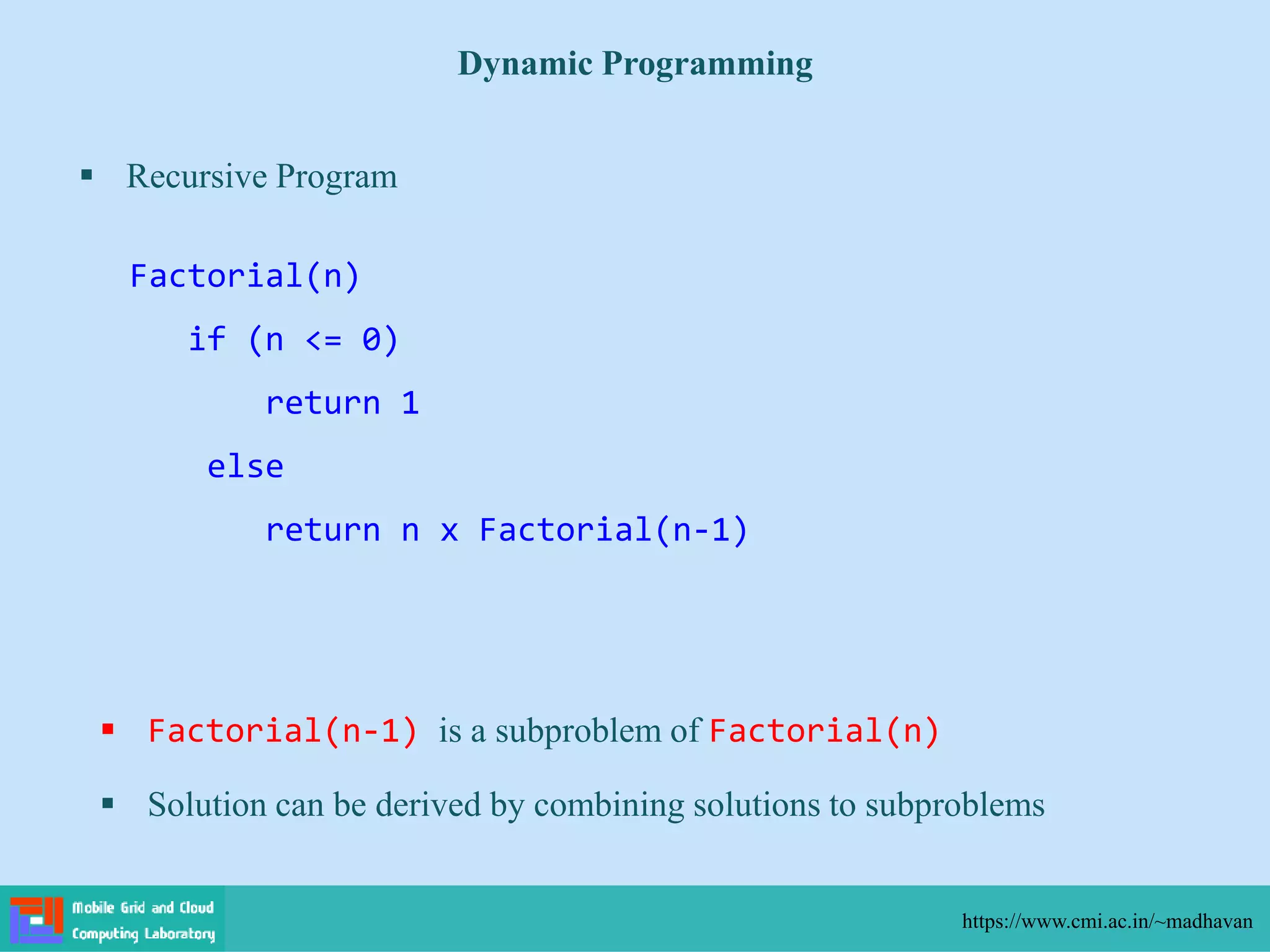  Recursive Program
Dynamic Programming
https://www.cmi.ac.in/~madhavan
Factorial(n)
if (n <= 0)
return 1
else
return n x Factorial(n-1)
 Factorial(n-1) is a subproblem of Factorial(n)
 Solution can be derived by combining solutions to subproblems
 