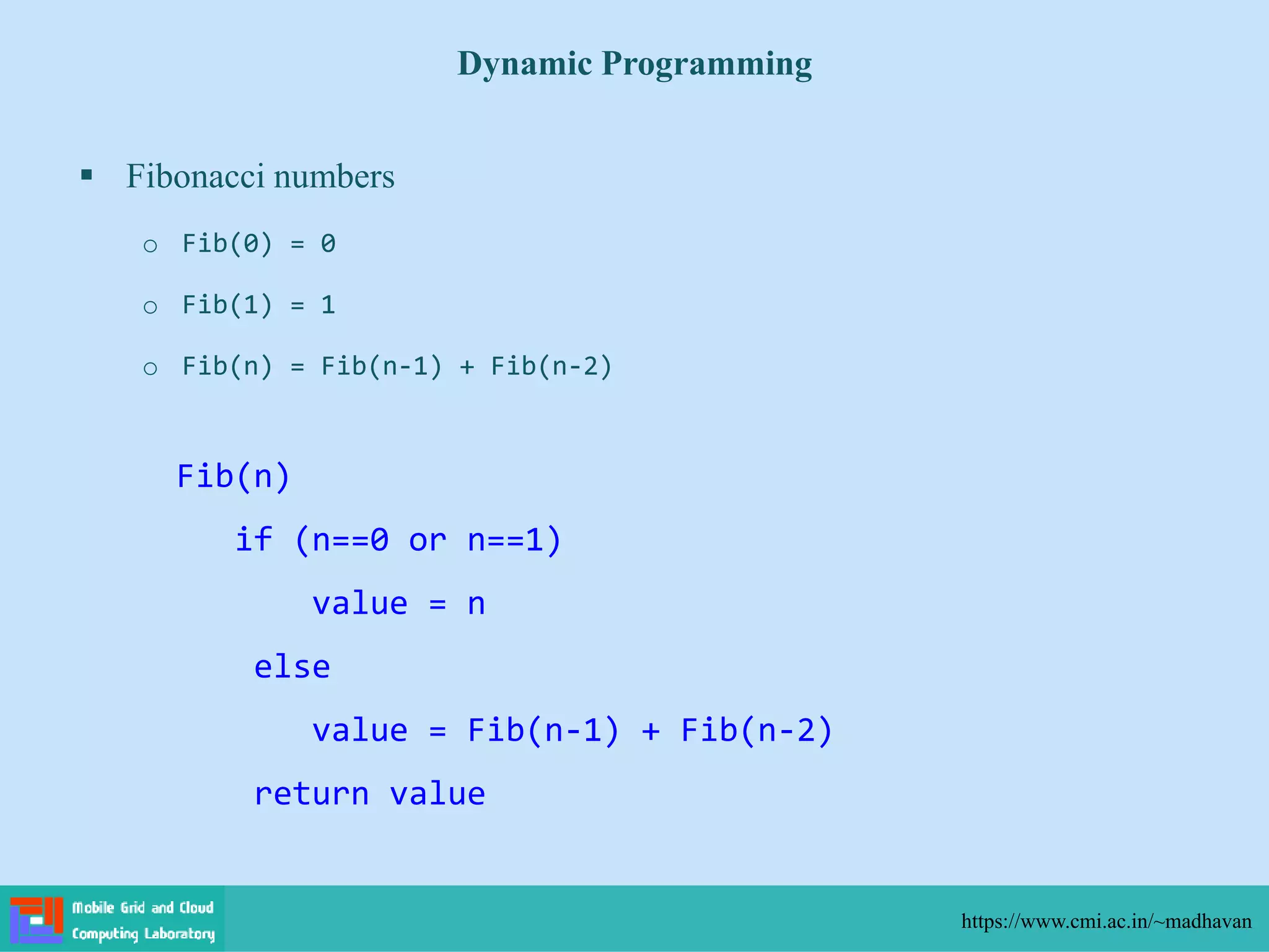  Fibonacci numbers
o Fib(0) = 0
o Fib(1) = 1
o Fib(n) = Fib(n-1) + Fib(n-2)
Dynamic Programming
https://www.cmi.ac.in/~madhavan
Fib(n)
if (n==0 or n==1)
value = n
else
value = Fib(n-1) + Fib(n-2)
return value
 