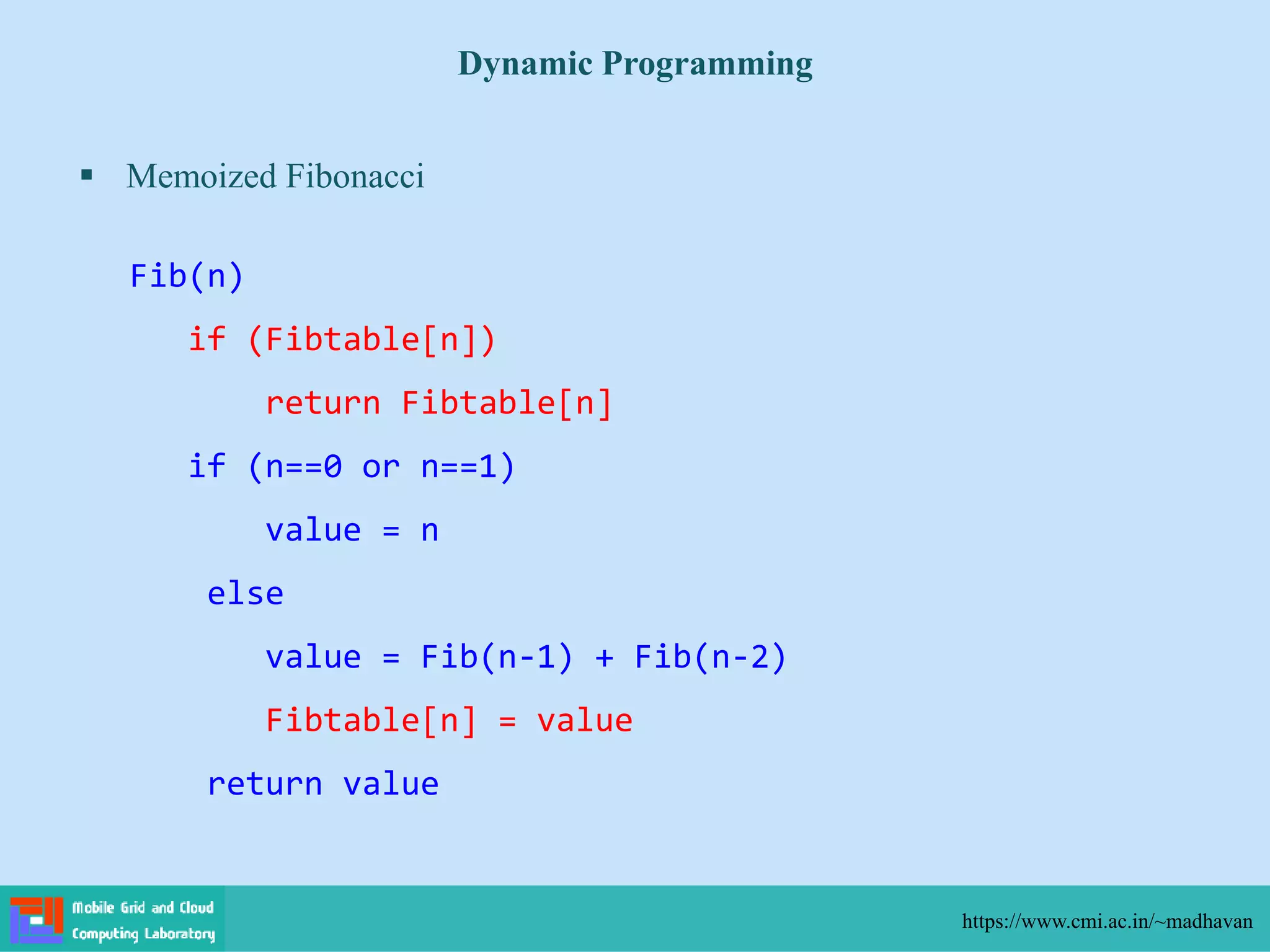  Memoized Fibonacci
Dynamic Programming
https://www.cmi.ac.in/~madhavan
Fib(n)
if (Fibtable[n])
return Fibtable[n]
if (n==0 or n==1)
value = n
else
value = Fib(n-1) + Fib(n-2)
Fibtable[n] = value
return value
 