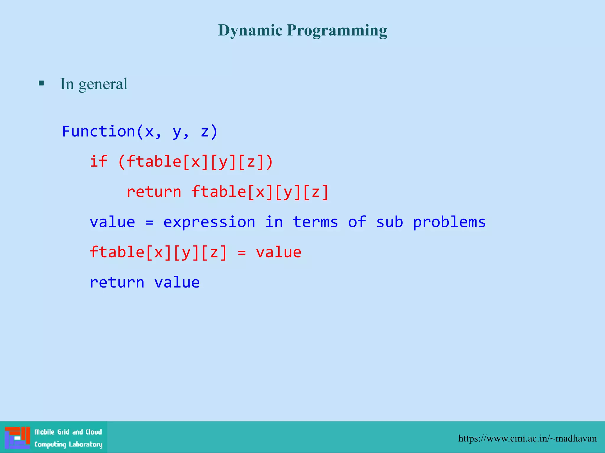  In general
Dynamic Programming
https://www.cmi.ac.in/~madhavan
Function(x, y, z)
if (ftable[x][y][z])
return ftable[x][y][z]
value = expression in terms of sub problems
ftable[x][y][z] = value
return value
 