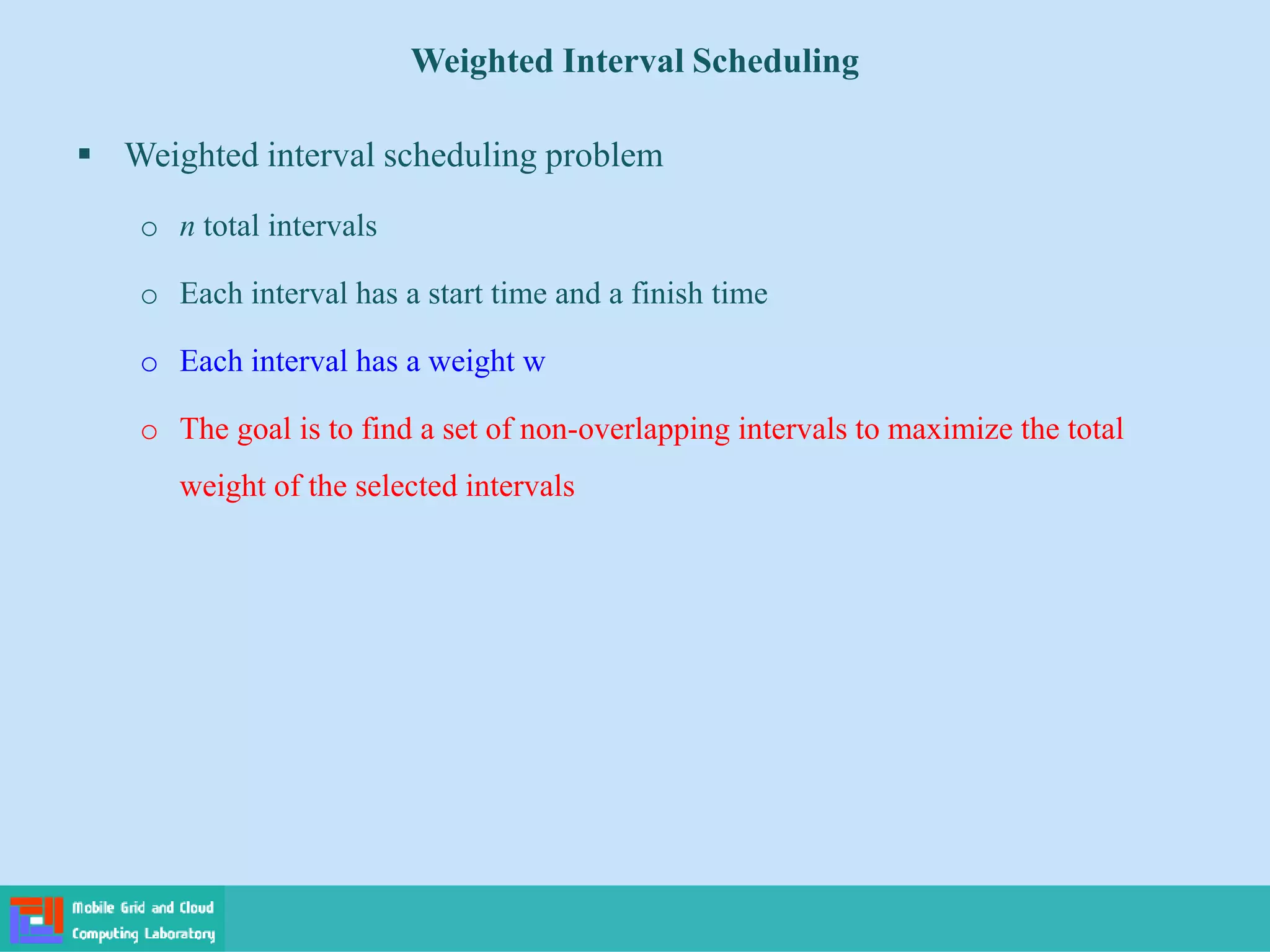 Weighted Interval Scheduling
 Weighted interval scheduling problem
o n total intervals
o Each interval has a start time and a finish time
o Each interval has a weight w
o The goal is to find a set of non-overlapping intervals to maximize the total
weight of the selected intervals
 
