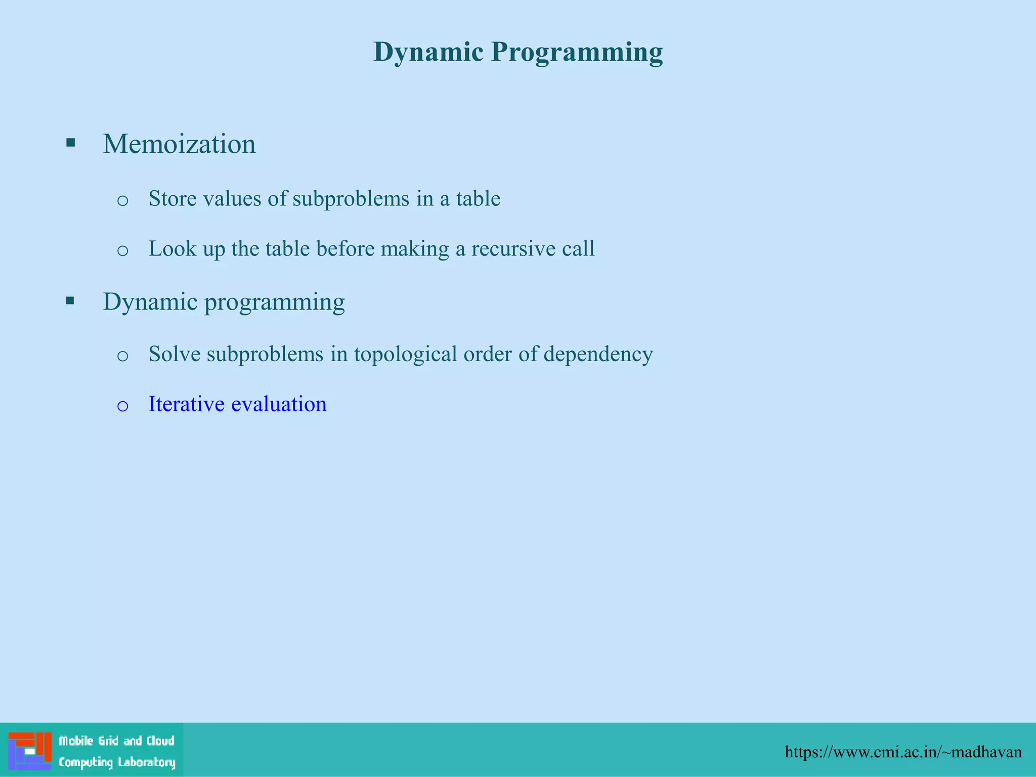  Memoization
o Store values of subproblems in a table
o Look up the table before making a recursive call
 Dynamic programming
o Solve subproblems in topological order of dependency
o Iterative evaluation
Dynamic Programming
https://www.cmi.ac.in/~madhavan
 