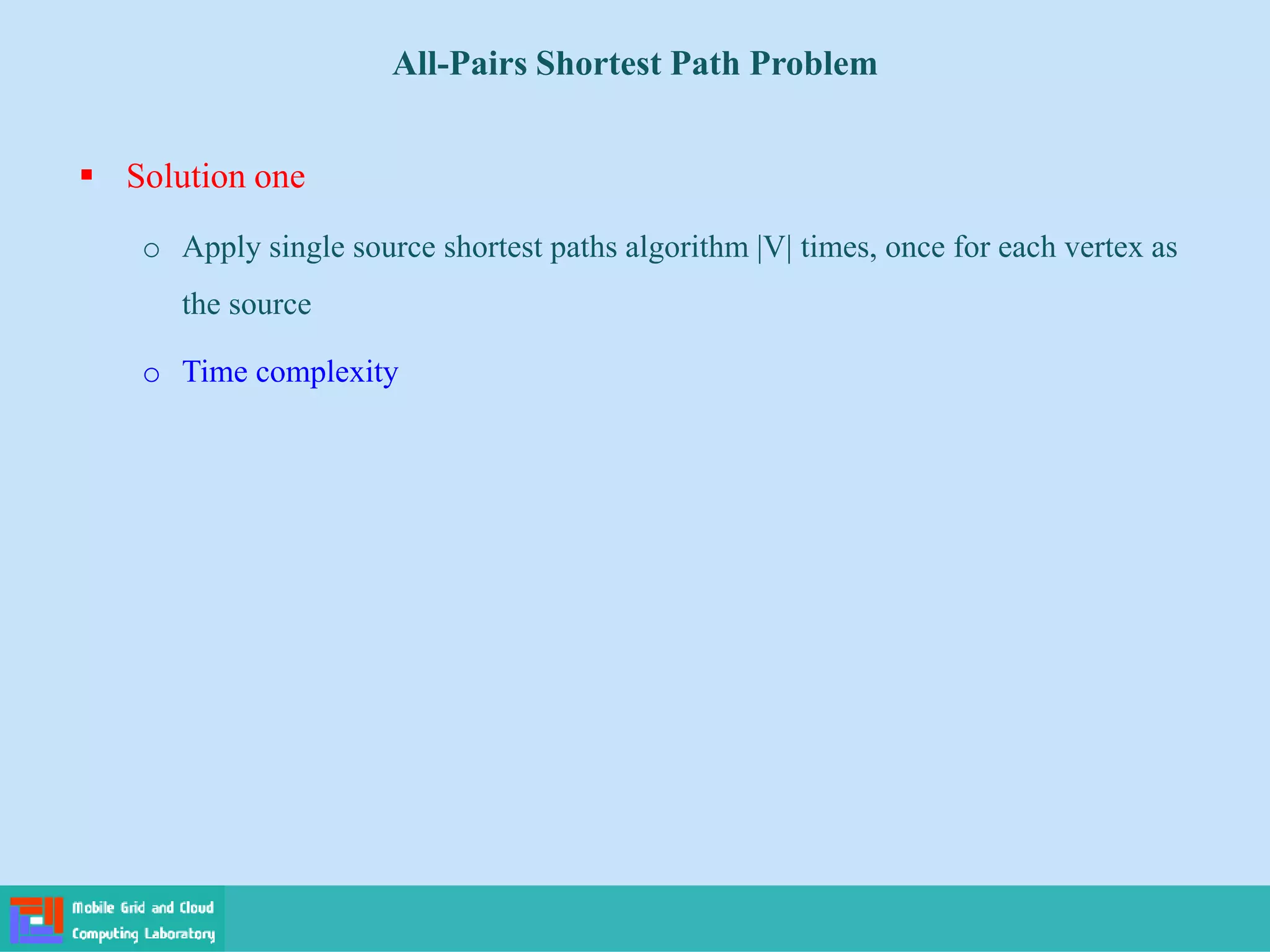  Solution one
o Apply single source shortest paths algorithm |V| times, once for each vertex as
the source
o Time complexity
All-Pairs Shortest Path Problem
 