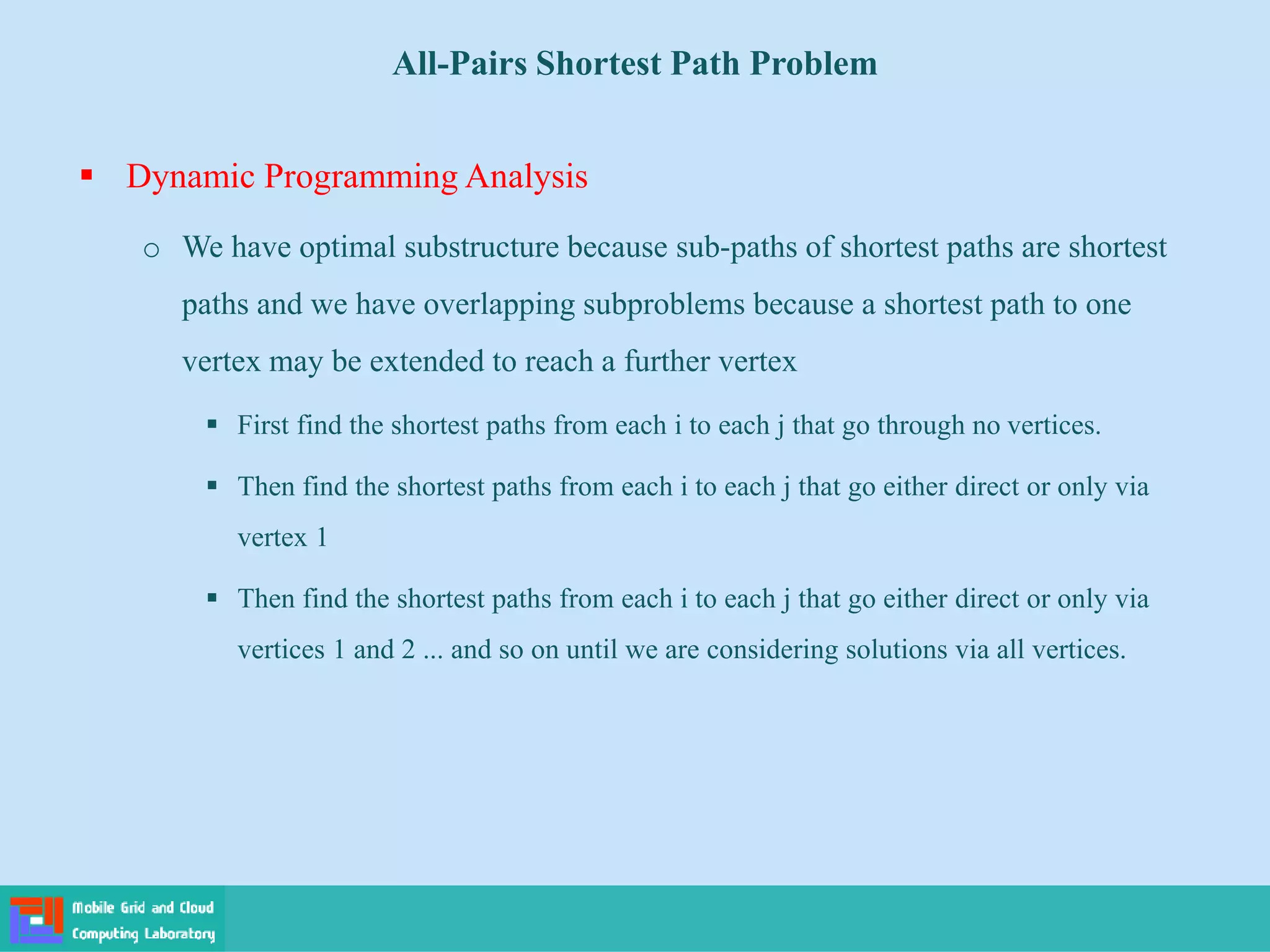  Dynamic Programming Analysis
o We have optimal substructure because sub-paths of shortest paths are shortest
paths and we have overlapping subproblems because a shortest path to one
vertex may be extended to reach a further vertex
 First find the shortest paths from each i to each j that go through no vertices.
 Then find the shortest paths from each i to each j that go either direct or only via
vertex 1
 Then find the shortest paths from each i to each j that go either direct or only via
vertices 1 and 2 ... and so on until we are considering solutions via all vertices.
All-Pairs Shortest Path Problem
 