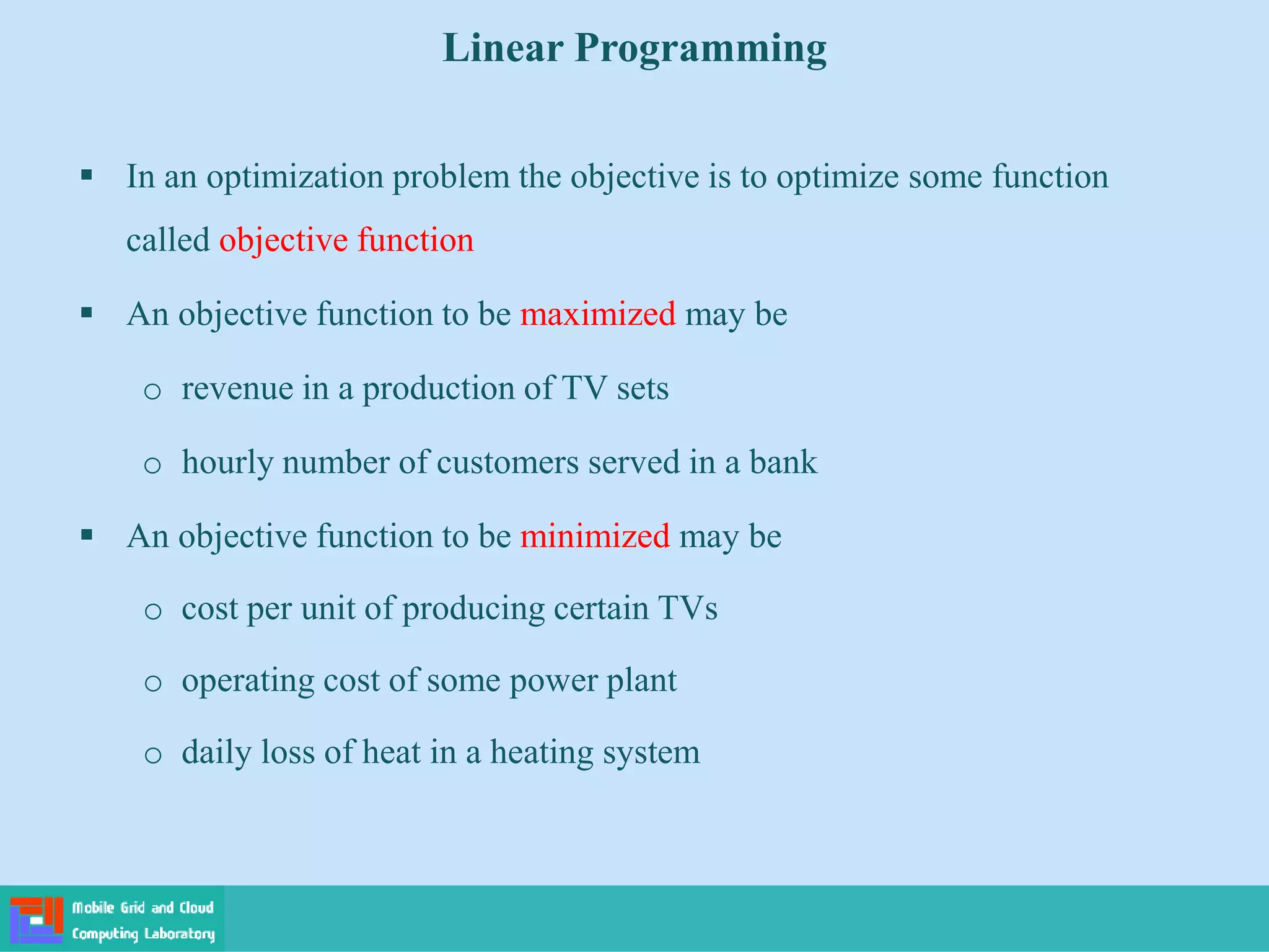  In an optimization problem the objective is to optimize some function
called objective function
 An objective function to be maximized may be
o revenue in a production of TV sets
o hourly number of customers served in a bank
 An objective function to be minimized may be
o cost per unit of producing certain TVs
o operating cost of some power plant
o daily loss of heat in a heating system
Linear Programming
 