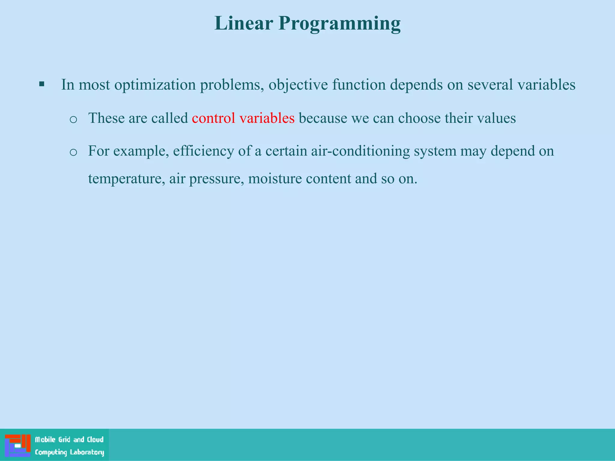  In most optimization problems, objective function depends on several variables
o These are called control variables because we can choose their values
o For example, efficiency of a certain air-conditioning system may depend on
temperature, air pressure, moisture content and so on.
Linear Programming
 