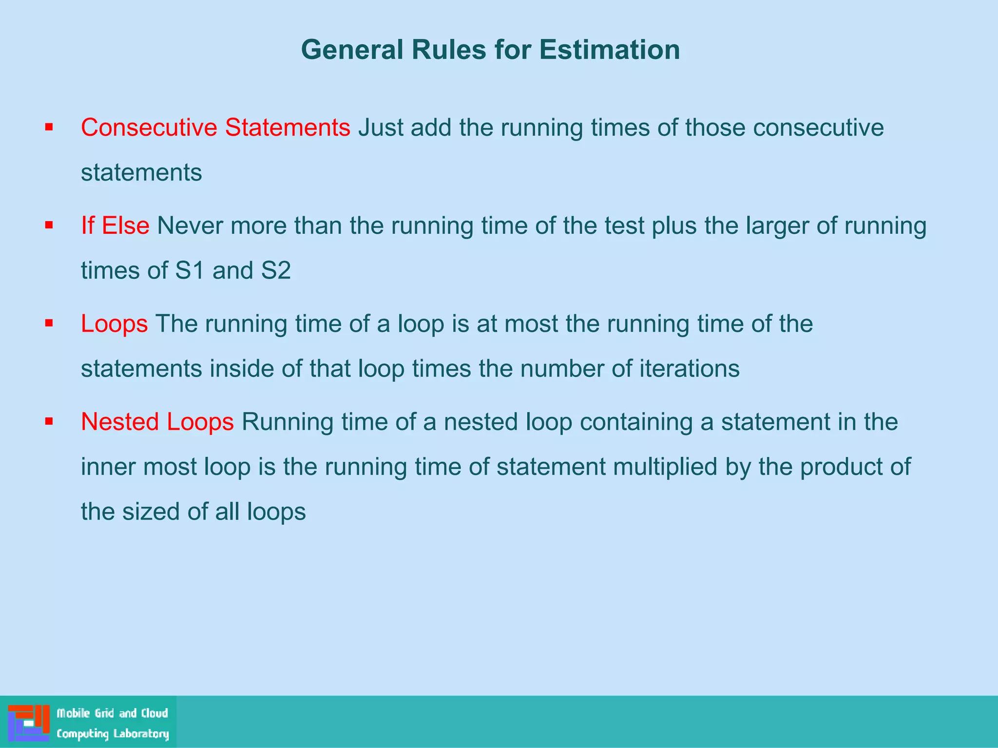 General Rules for Estimation
▪ Consecutive Statements Just add the running times of those consecutive
statements
▪ If Else Never more than the running time of the test plus the larger of running
times of S1 and S2
▪ Loops The running time of a loop is at most the running time of the
statements inside of that loop times the number of iterations
▪ Nested Loops Running time of a nested loop containing a statement in the
inner most loop is the running time of statement multiplied by the product of
the sized of all loops
 