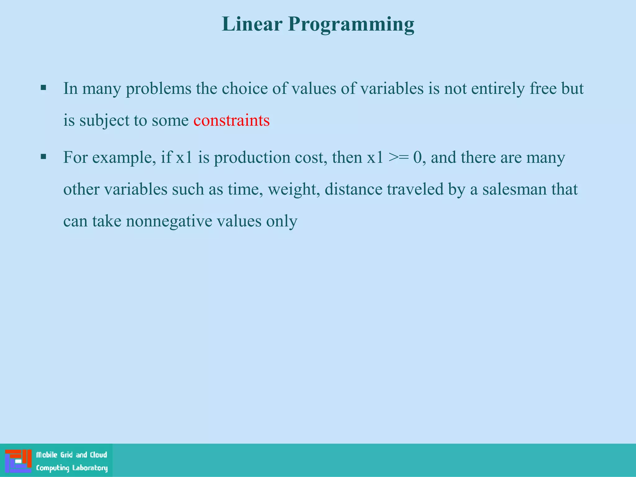  In many problems the choice of values of variables is not entirely free but
is subject to some constraints
 For example, if x1 is production cost, then x1 >= 0, and there are many
other variables such as time, weight, distance traveled by a salesman that
can take nonnegative values only
Linear Programming
 