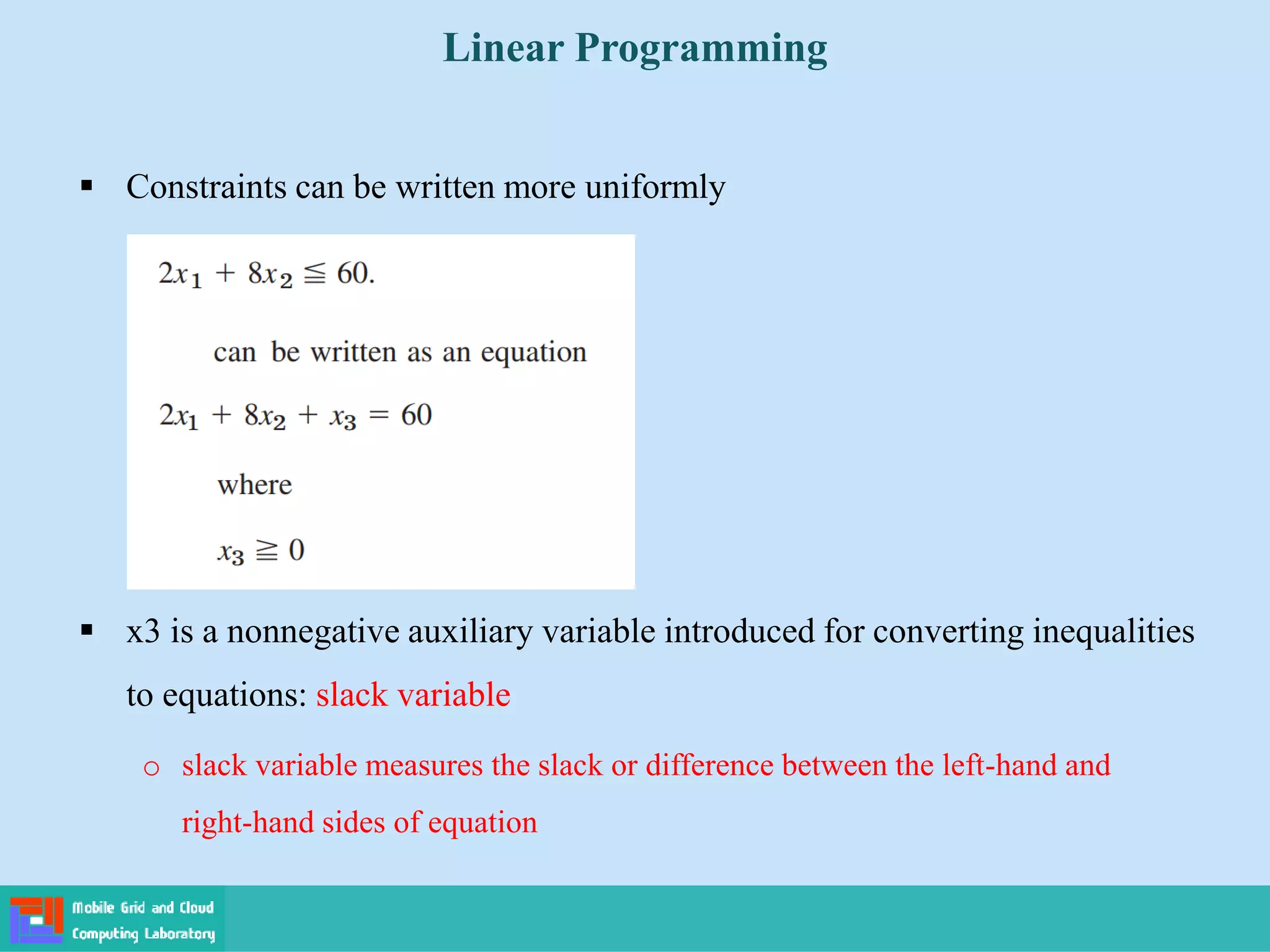  Constraints can be written more uniformly
 x3 is a nonnegative auxiliary variable introduced for converting inequalities
to equations: slack variable
o slack variable measures the slack or difference between the left-hand and
right-hand sides of equation
Linear Programming
 