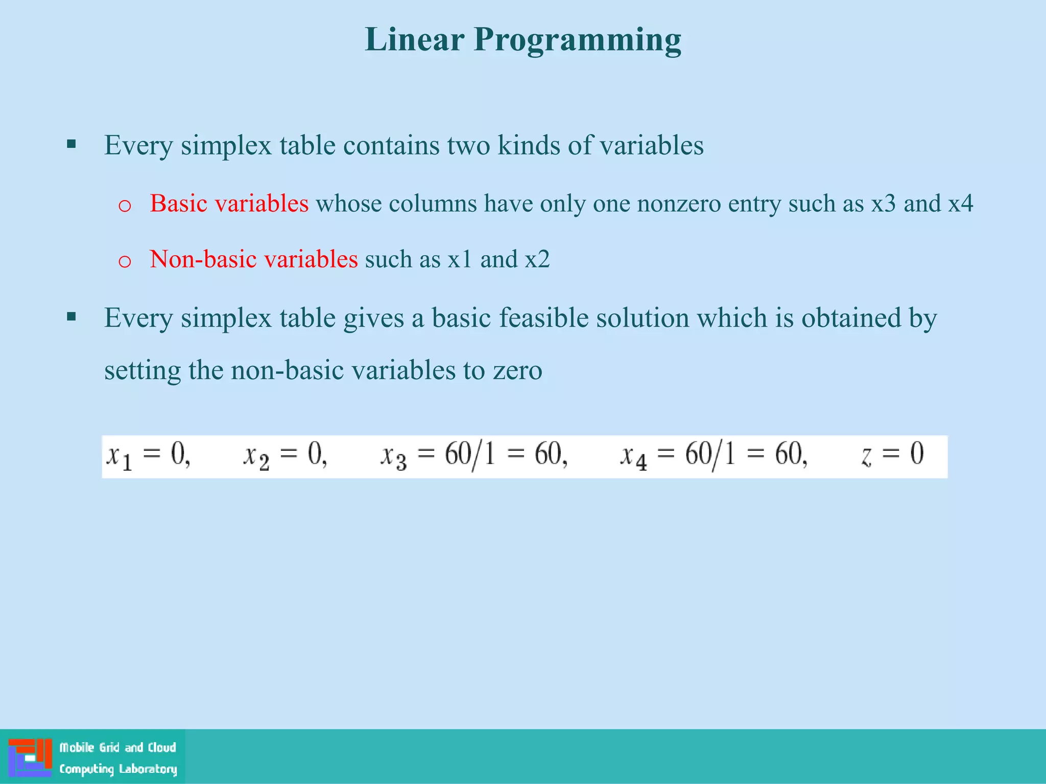  Every simplex table contains two kinds of variables
o Basic variables whose columns have only one nonzero entry such as x3 and x4
o Non-basic variables such as x1 and x2
 Every simplex table gives a basic feasible solution which is obtained by
setting the non-basic variables to zero
Linear Programming
 