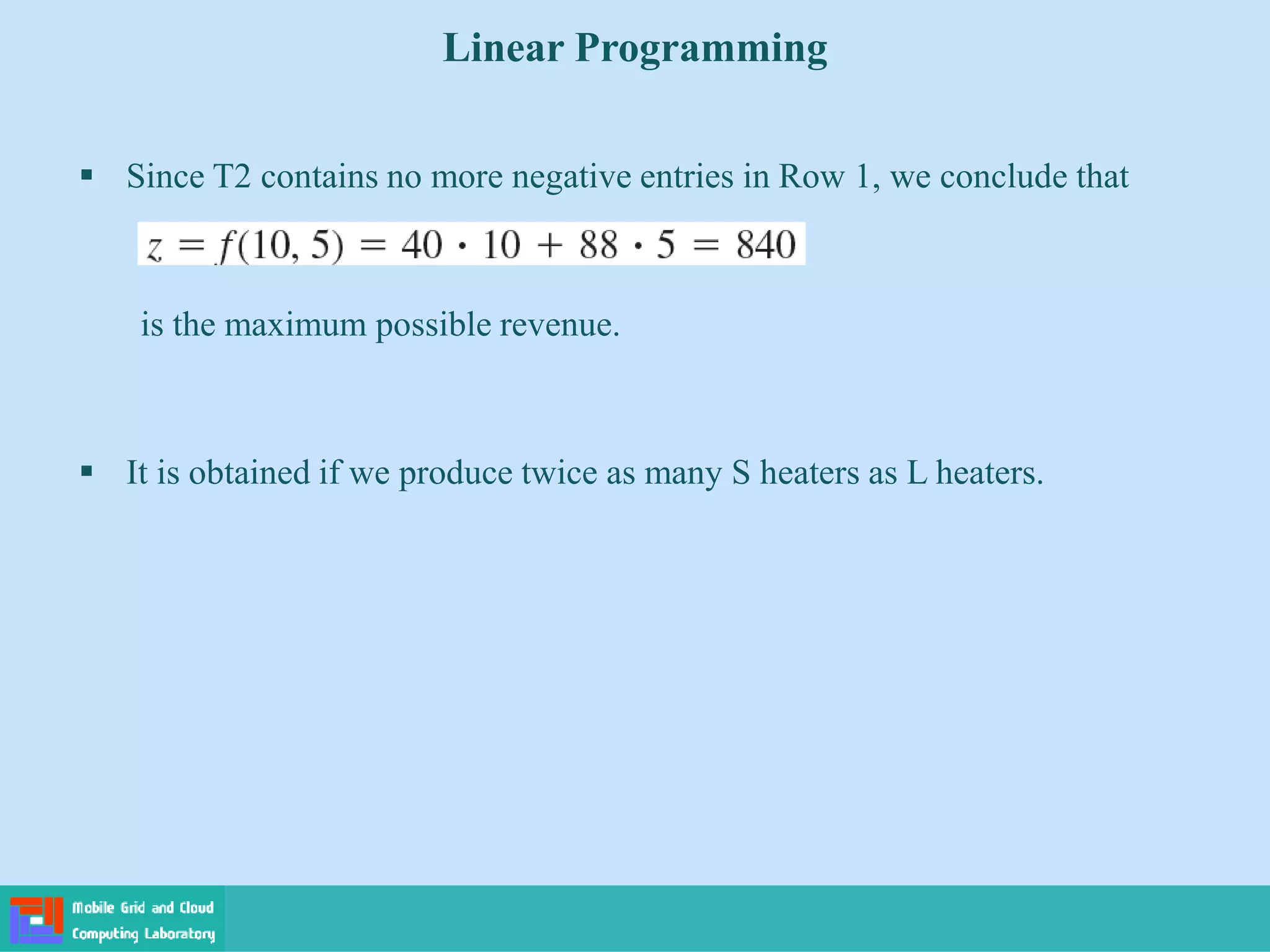  Since T2 contains no more negative entries in Row 1, we conclude that
is the maximum possible revenue.
 It is obtained if we produce twice as many S heaters as L heaters.
Linear Programming
 