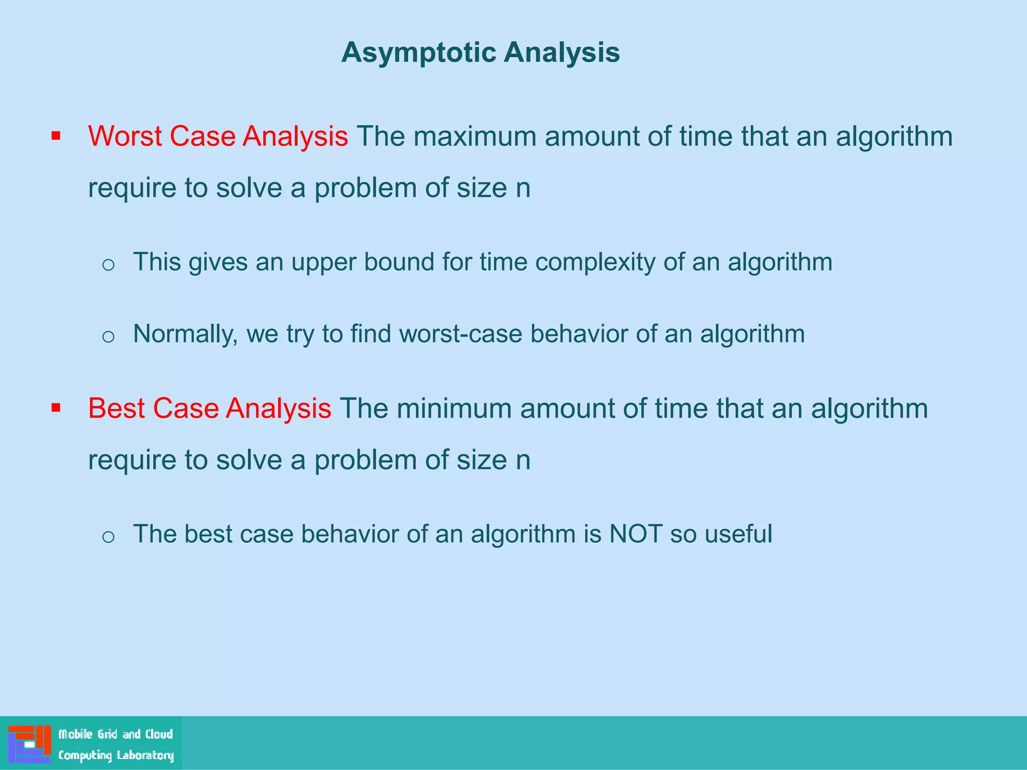 ▪ Worst Case Analysis The maximum amount of time that an algorithm
require to solve a problem of size n
o This gives an upper bound for time complexity of an algorithm
o Normally, we try to find worst-case behavior of an algorithm
▪ Best Case Analysis The minimum amount of time that an algorithm
require to solve a problem of size n
o The best case behavior of an algorithm is NOT so useful
Asymptotic Analysis
 