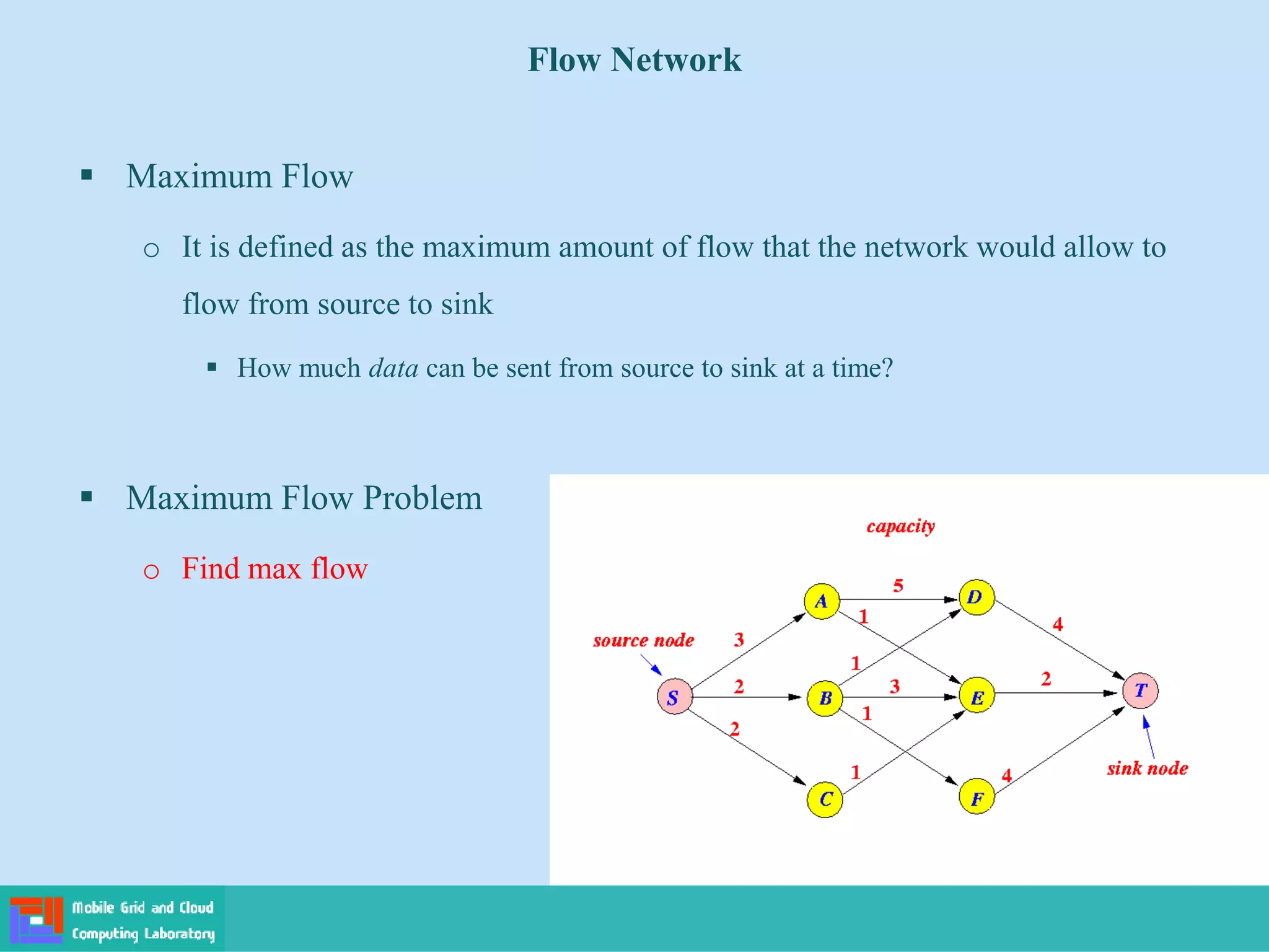 ▪ Maximum Flow
o It is defined as the maximum amount of flow that the network would allow to
flow from source to sink
▪ How much data can be sent from source to sink at a time?
▪ Maximum Flow Problem
o Find max flow
Flow Network
 