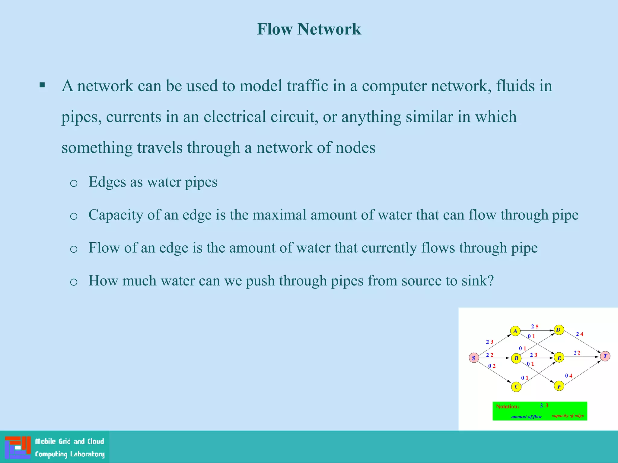 ▪ A network can be used to model traffic in a computer network, fluids in
pipes, currents in an electrical circuit, or anything similar in which
something travels through a network of nodes
o Edges as water pipes
o Capacity of an edge is the maximal amount of water that can flow through pipe
o Flow of an edge is the amount of water that currently flows through pipe
o How much water can we push through pipes from source to sink?
Flow Network
 