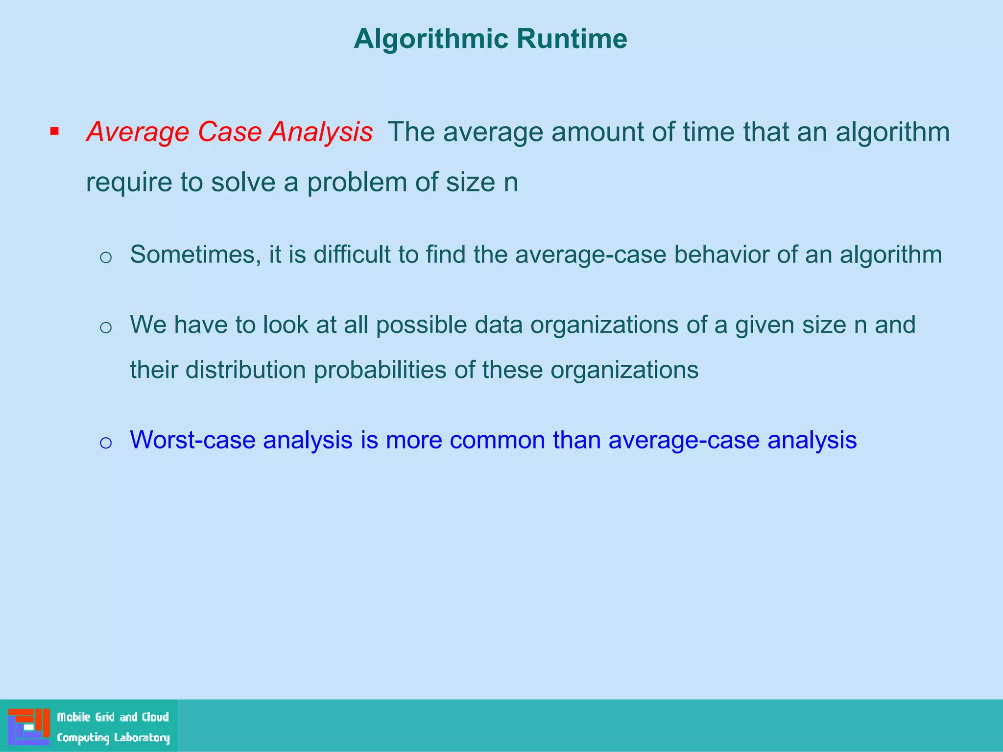 ▪ Average Case Analysis The average amount of time that an algorithm
require to solve a problem of size n
o Sometimes, it is difficult to find the average-case behavior of an algorithm
o We have to look at all possible data organizations of a given size n and
their distribution probabilities of these organizations
o Worst-case analysis is more common than average-case analysis
Algorithmic Runtime
 