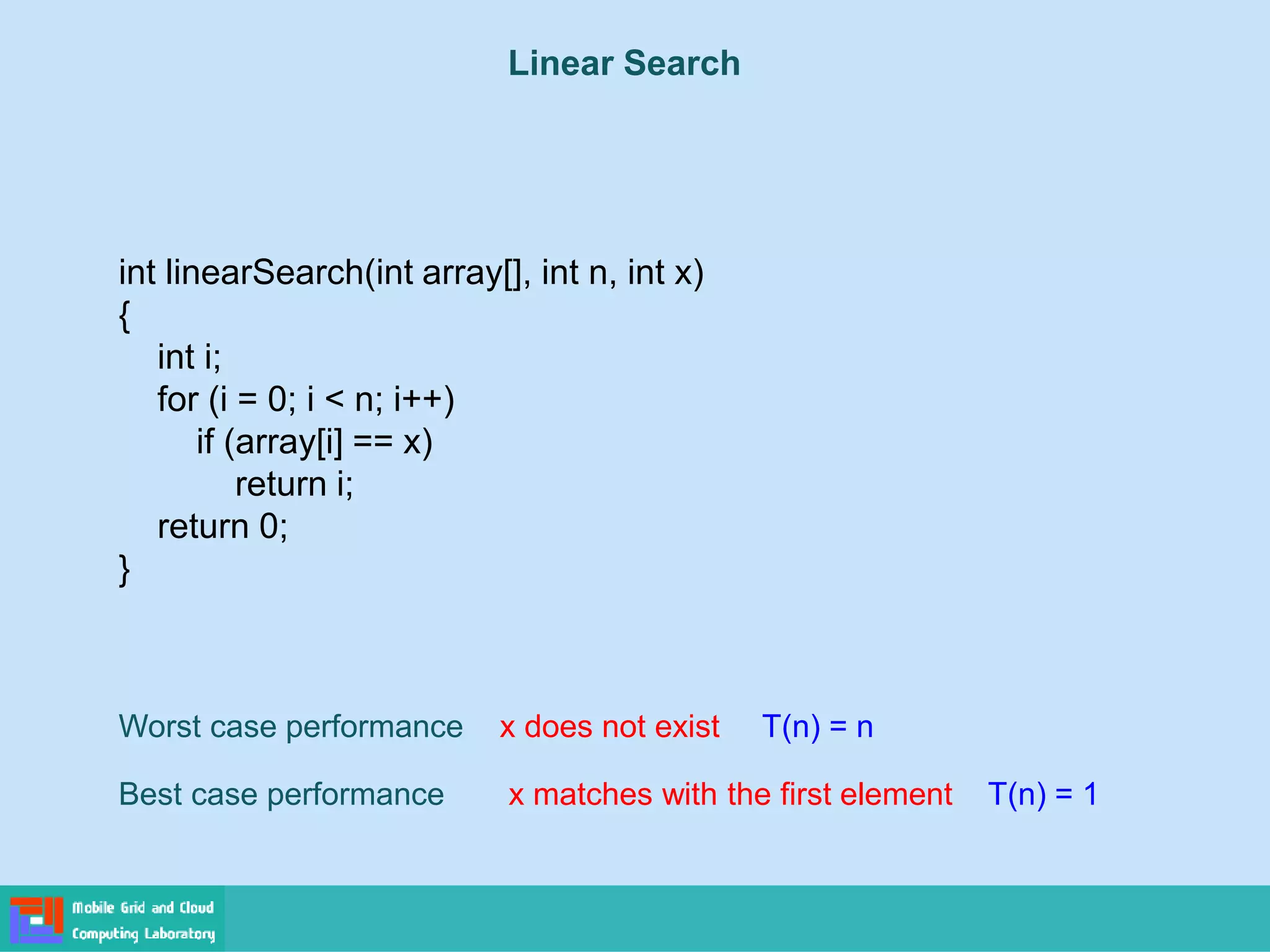 Linear Search
int linearSearch(int array[], int n, int x)
{
int i;
for (i = 0; i < n; i++)
if (array[i] == x)
return i;
return 0;
}
Worst case performance x does not exist T(n) = n
Best case performance x matches with the first element T(n) = 1
 