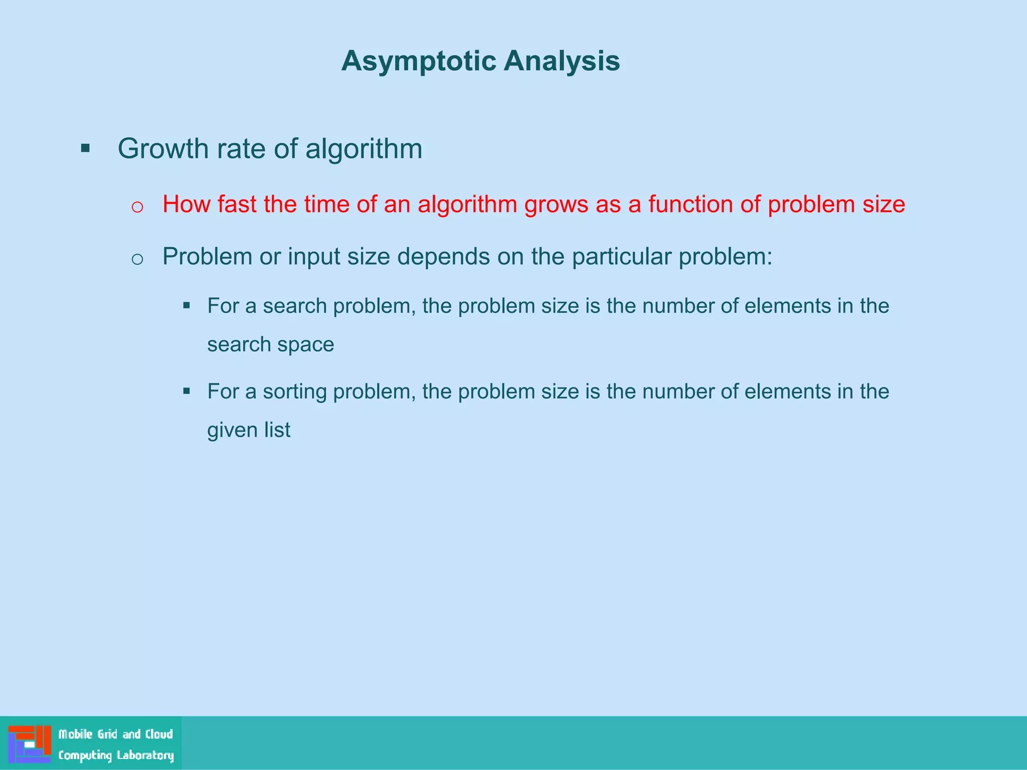 ▪ Growth rate of algorithm
o How fast the time of an algorithm grows as a function of problem size
o Problem or input size depends on the particular problem:
▪ For a search problem, the problem size is the number of elements in the
search space
▪ For a sorting problem, the problem size is the number of elements in the
given list
Asymptotic Analysis
 