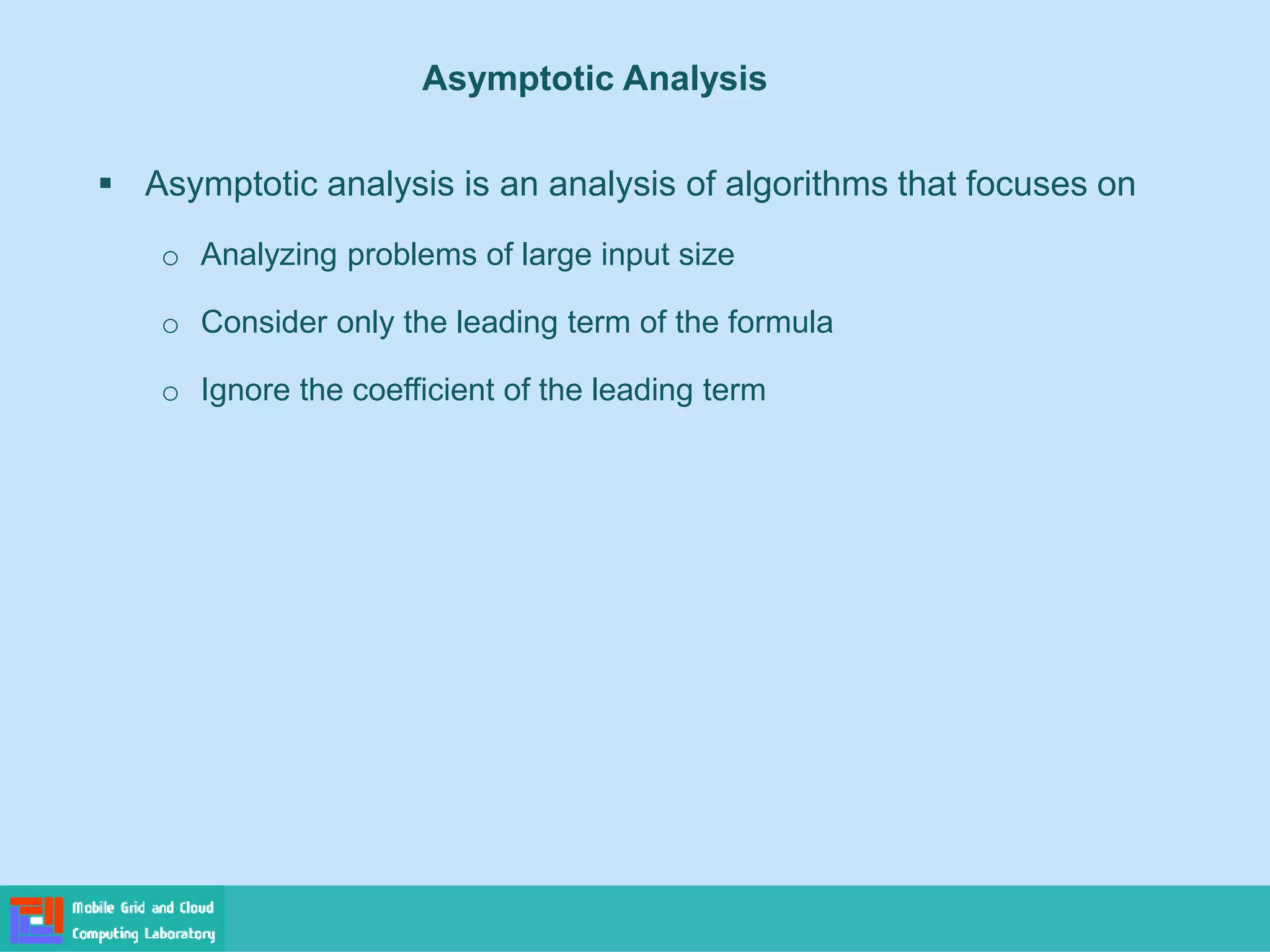 Asymptotic Analysis
▪ Asymptotic analysis is an analysis of algorithms that focuses on
o Analyzing problems of large input size
o Consider only the leading term of the formula
o Ignore the coefficient of the leading term
 