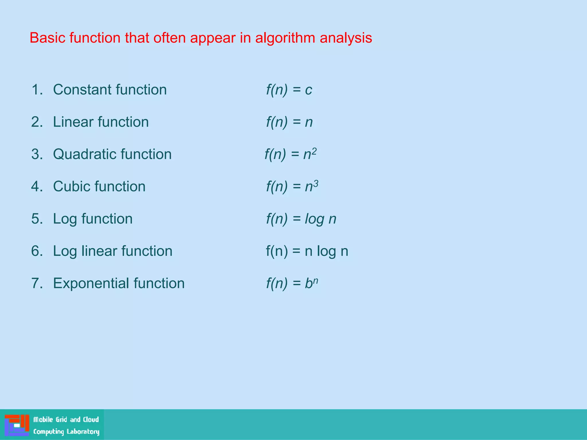 Basic function that often appear in algorithm analysis
1. Constant function f(n) = c
2. Linear function f(n) = n
3. Quadratic function f(n) = n2
4. Cubic function f(n) = n3
5. Log function f(n) = log n
6. Log linear function f(n) = n log n
7. Exponential function f(n) = bn
 