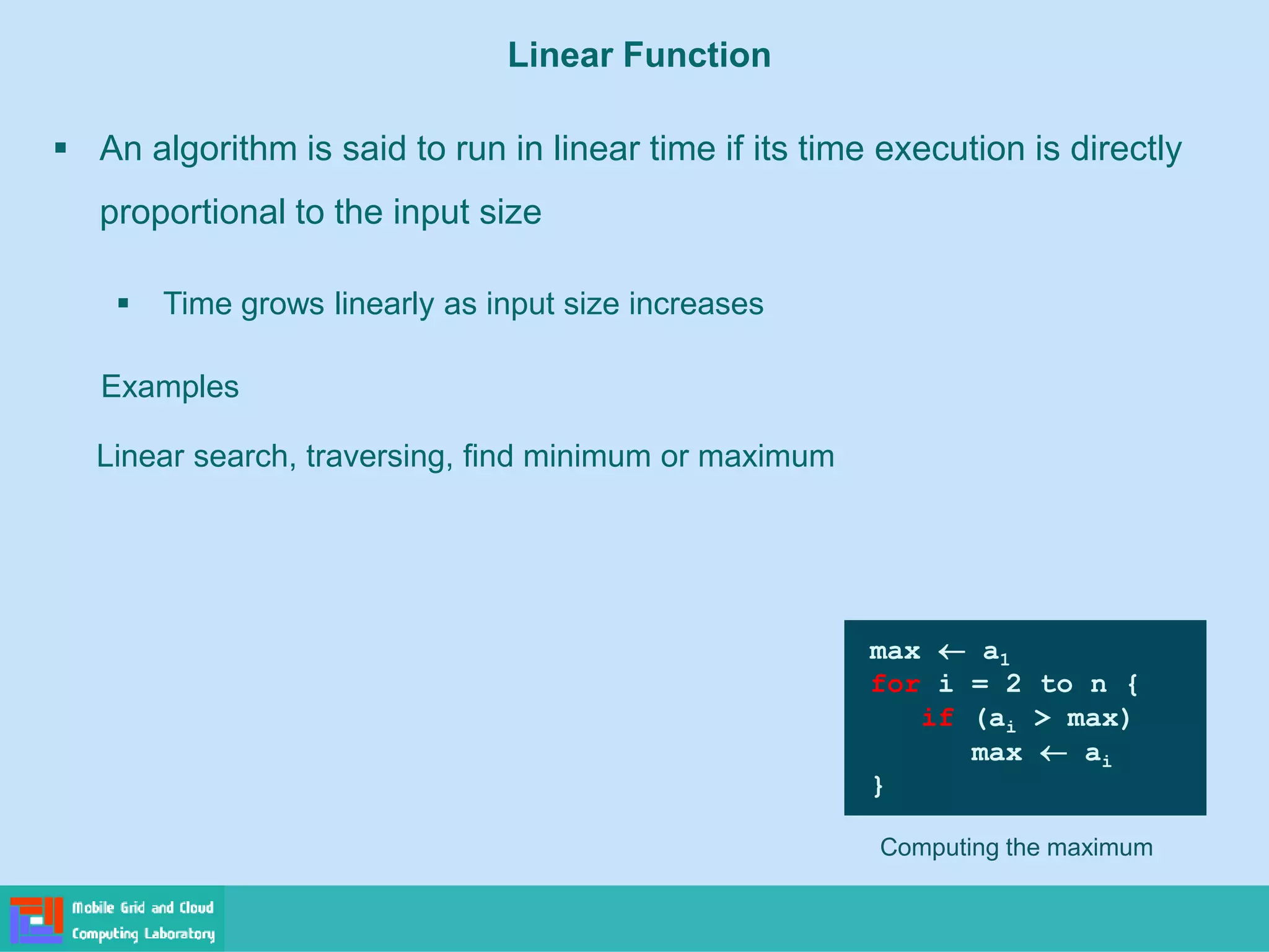 Linear Function
▪ An algorithm is said to run in linear time if its time execution is directly
proportional to the input size
▪ Time grows linearly as input size increases
Examples
Linear search, traversing, find minimum or maximum
Computing the maximum
max  a1
for i = 2 to n {
if (ai > max)
max  ai
}
 
