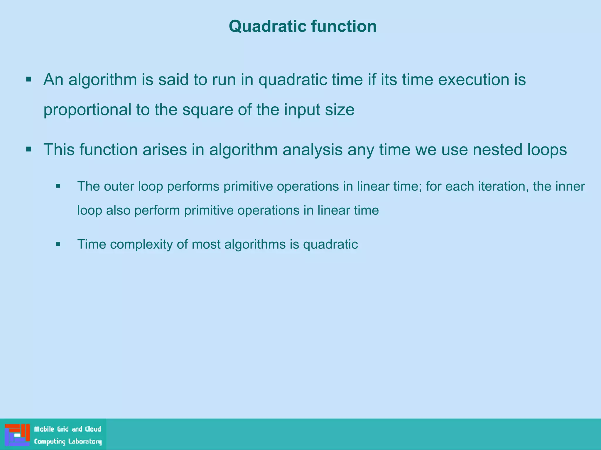 Quadratic function
▪ An algorithm is said to run in quadratic time if its time execution is
proportional to the square of the input size
▪ This function arises in algorithm analysis any time we use nested loops
▪ The outer loop performs primitive operations in linear time; for each iteration, the inner
loop also perform primitive operations in linear time
▪ Time complexity of most algorithms is quadratic
 