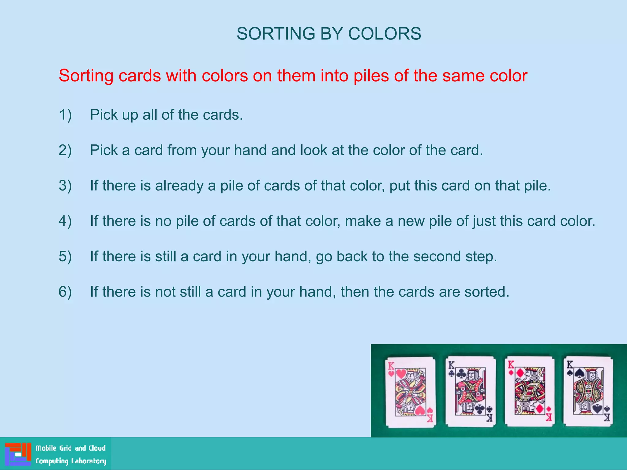 SORTING BY COLORS
Sorting cards with colors on them into piles of the same color
1) Pick up all of the cards.
2) Pick a card from your hand and look at the color of the card.
3) If there is already a pile of cards of that color, put this card on that pile.
4) If there is no pile of cards of that color, make a new pile of just this card color.
5) If there is still a card in your hand, go back to the second step.
6) If there is not still a card in your hand, then the cards are sorted.
 
