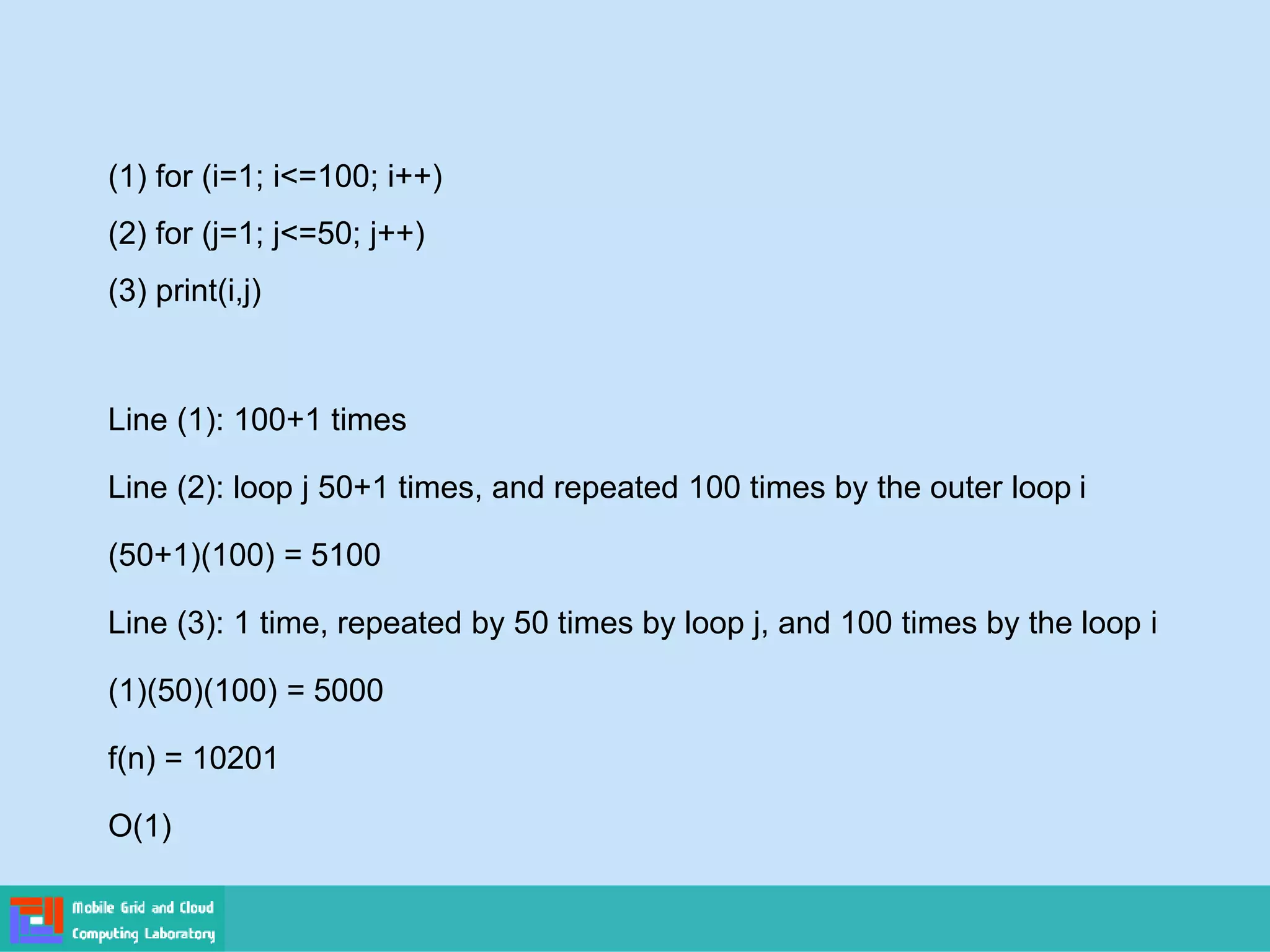 (1) for (i=1; i<=100; i++)
(2) for (j=1; j<=50; j++)
(3) print(i,j)
Line (1): 100+1 times
Line (2): loop j 50+1 times, and repeated 100 times by the outer loop i
(50+1)(100) = 5100
Line (3): 1 time, repeated by 50 times by loop j, and 100 times by the loop i
(1)(50)(100) = 5000
f(n) = 10201
O(1)
 
