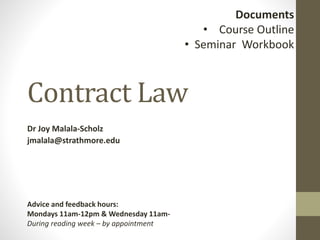 Contract Law
Dr Joy Malala-Scholz
jmalala@strathmore.edu
Documents
• Course Outline
• Seminar Workbook
Advice and feedback hours:
Mondays 11am-12pm & Wednesday 11am-
During reading week – by appointment
 