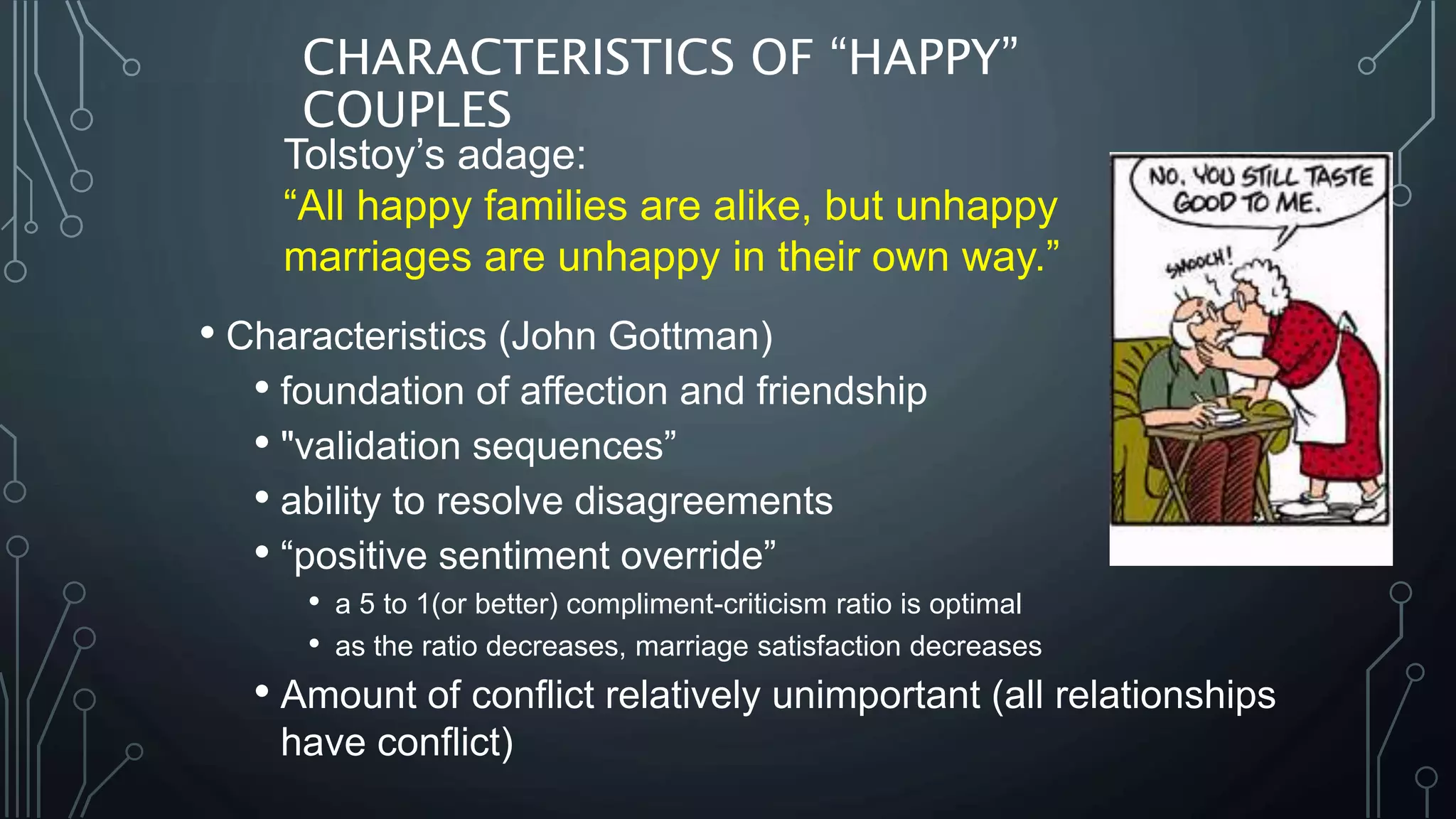 CHARACTERISTICS OF “HAPPY”
COUPLES
• Characteristics (John Gottman)
• foundation of affection and friendship
• "validation sequences”
• ability to resolve disagreements
• “positive sentiment override”
• a 5 to 1(or better) compliment-criticism ratio is optimal
• as the ratio decreases, marriage satisfaction decreases
• Amount of conflict relatively unimportant (all relationships
have conflict)
Tolstoy’s adage:
“All happy families are alike, but unhappy
marriages are unhappy in their own way.”
 