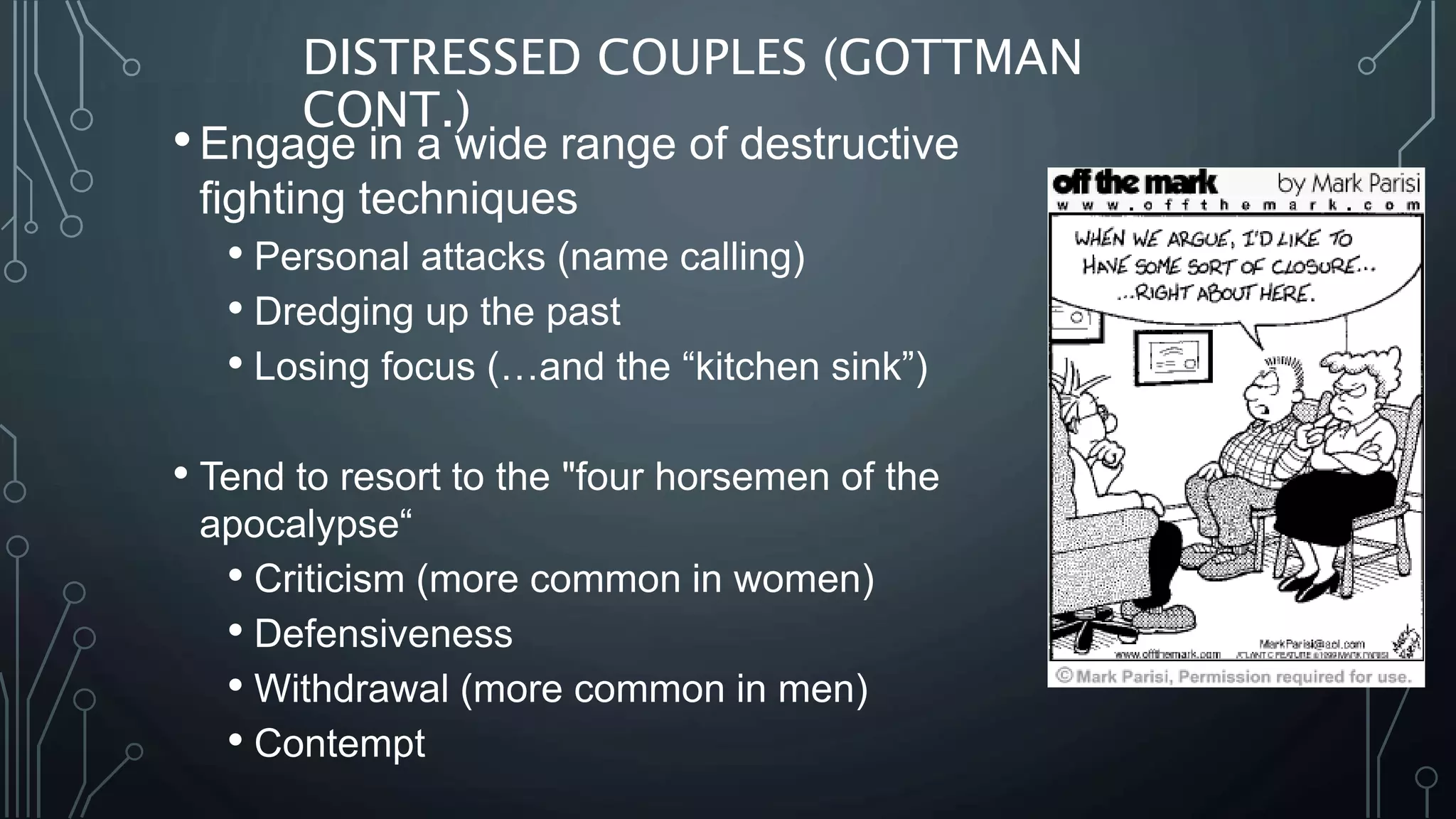 DISTRESSED COUPLES (GOTTMAN
CONT.)
•Engage in a wide range of destructive
fighting techniques
• Personal attacks (name calling)
• Dredging up the past
• Losing focus (…and the “kitchen sink”)
• Tend to resort to the "four horsemen of the
apocalypse“
• Criticism (more common in women)
• Defensiveness
• Withdrawal (more common in men)
• Contempt
 