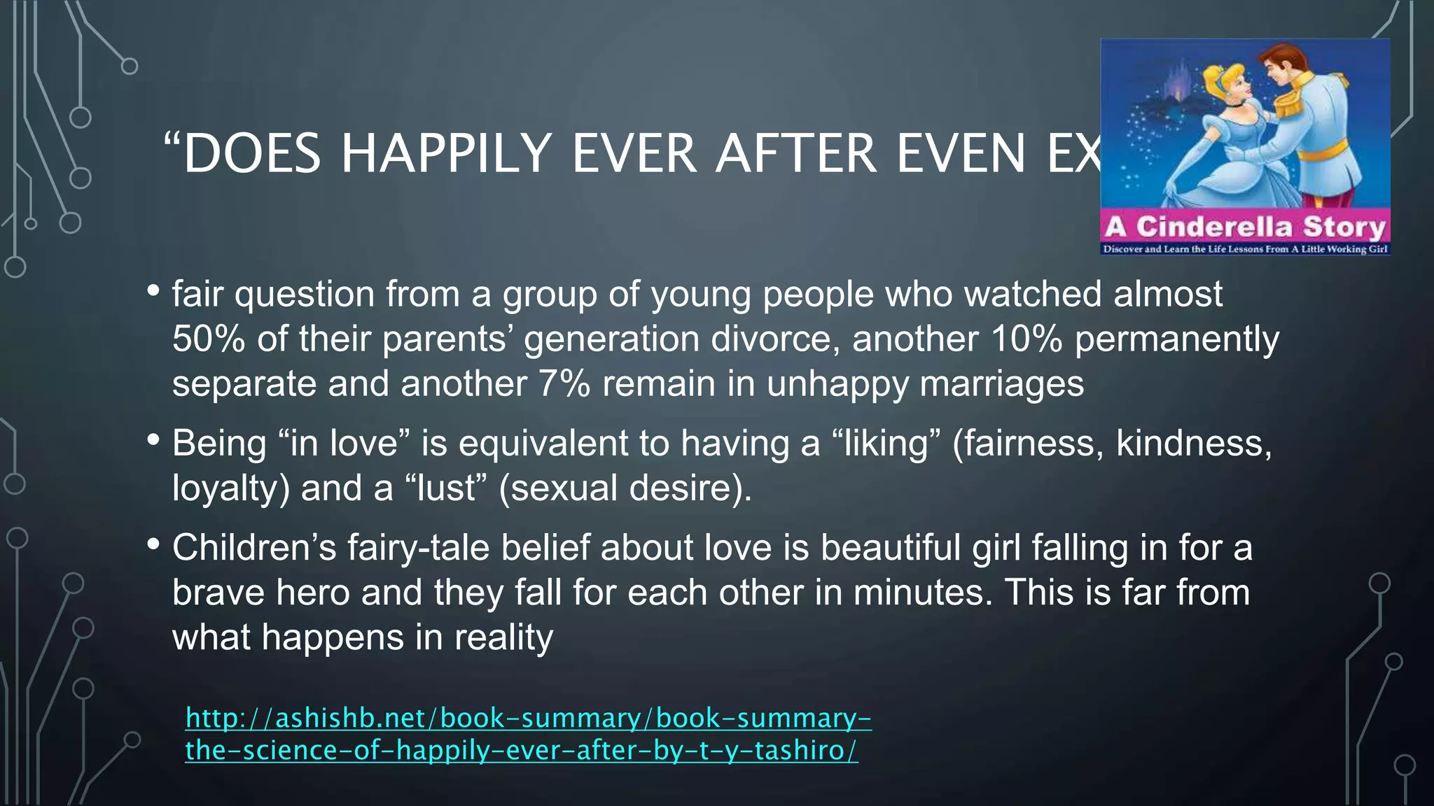 “DOES HAPPILY EVER AFTER EVEN EXIST?”
• fair question from a group of young people who watched almost
50% of their parents’ generation divorce, another 10% permanently
separate and another 7% remain in unhappy marriages
• Being “in love” is equivalent to having a “liking” (fairness, kindness,
loyalty) and a “lust” (sexual desire).
• Children’s fairy-tale belief about love is beautiful girl falling in for a
brave hero and they fall for each other in minutes. This is far from
what happens in reality
http://ashishb.net/book-summary/book-summary-
the-science-of-happily-ever-after-by-t-y-tashiro/
 