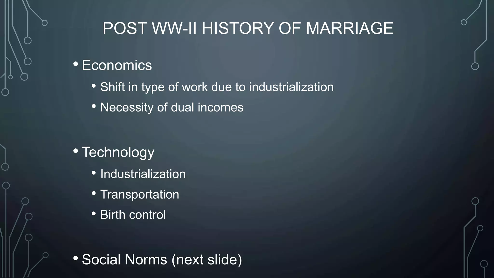 POST WW-II HISTORY OF MARRIAGE
• Economics
• Shift in type of work due to industrialization
• Necessity of dual incomes
• Technology
• Industrialization
• Transportation
• Birth control
• Social Norms (next slide)
 