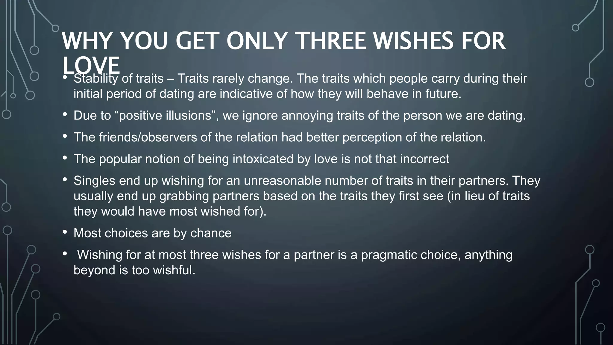 WHY YOU GET ONLY THREE WISHES FOR
LOVE• Stability of traits – Traits rarely change. The traits which people carry during their
initial period of dating are indicative of how they will behave in future.
• Due to “positive illusions”, we ignore annoying traits of the person we are dating.
• The friends/observers of the relation had better perception of the relation.
• The popular notion of being intoxicated by love is not that incorrect
• Singles end up wishing for an unreasonable number of traits in their partners. They
usually end up grabbing partners based on the traits they first see (in lieu of traits
they would have most wished for).
• Most choices are by chance
• Wishing for at most three wishes for a partner is a pragmatic choice, anything
beyond is too wishful.
 
