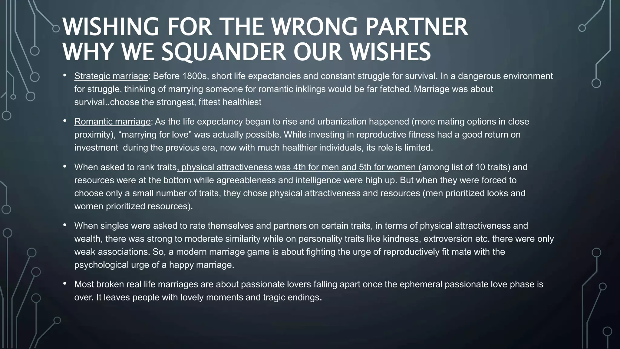 WISHING FOR THE WRONG PARTNER
WHY WE SQUANDER OUR WISHES
• Strategic marriage: Before 1800s, short life expectancies and constant struggle for survival. In a dangerous environment
for struggle, thinking of marrying someone for romantic inklings would be far fetched. Marriage was about
survival..choose the strongest, fittest healthiest
• Romantic marriage: As the life expectancy began to rise and urbanization happened (more mating options in close
proximity), “marrying for love” was actually possible. While investing in reproductive fitness had a good return on
investment during the previous era, now with much healthier individuals, its role is limited.
• When asked to rank traits, physical attractiveness was 4th for men and 5th for women (among list of 10 traits) and
resources were at the bottom while agreeableness and intelligence were high up. But when they were forced to
choose only a small number of traits, they chose physical attractiveness and resources (men prioritized looks and
women prioritized resources).
• When singles were asked to rate themselves and partners on certain traits, in terms of physical attractiveness and
wealth, there was strong to moderate similarity while on personality traits like kindness, extroversion etc. there were only
weak associations. So, a modern marriage game is about fighting the urge of reproductively fit mate with the
psychological urge of a happy marriage.
• Most broken real life marriages are about passionate lovers falling apart once the ephemeral passionate love phase is
over. It leaves people with lovely moments and tragic endings.
 