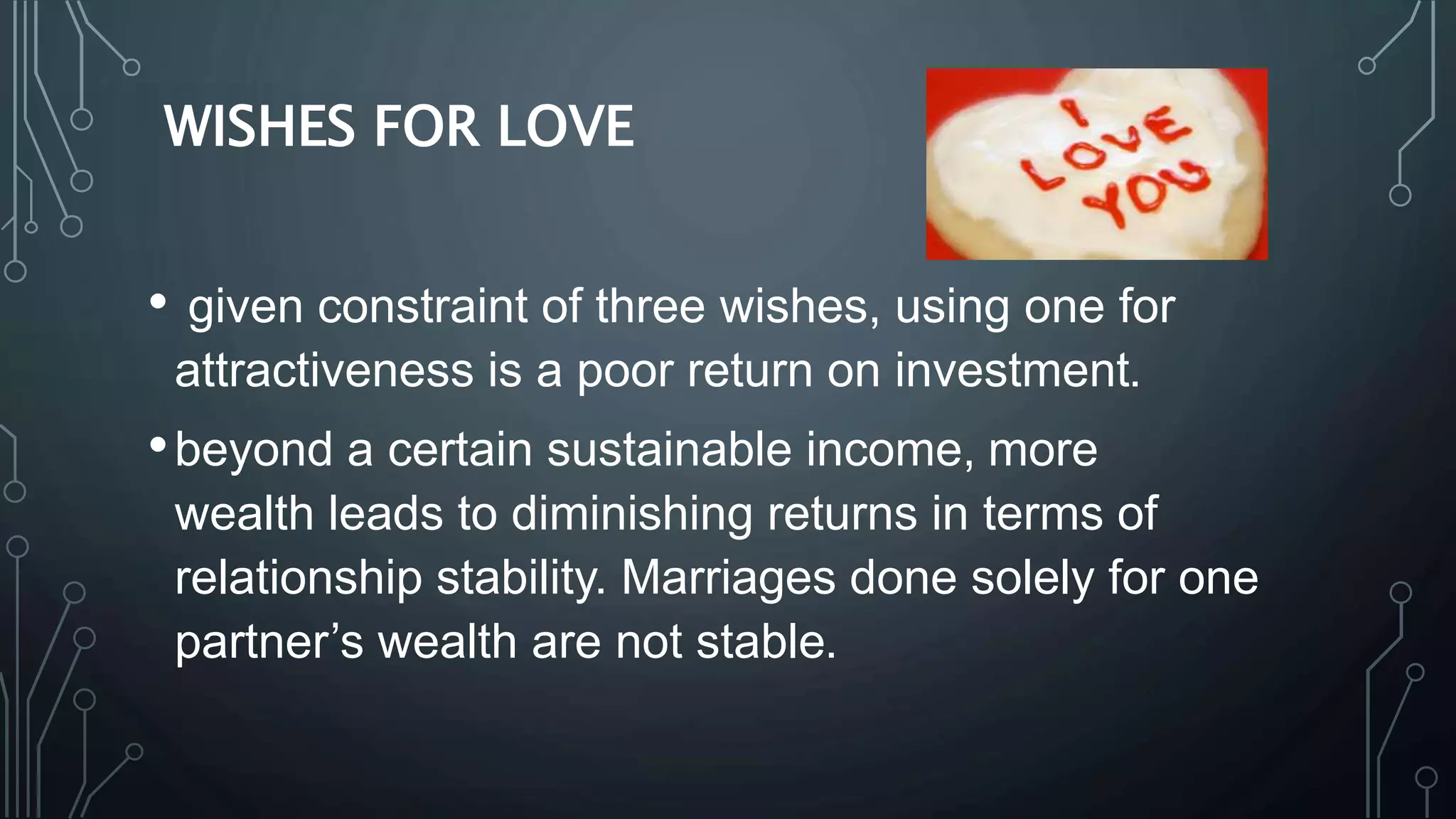 WISHES FOR LOVE
• given constraint of three wishes, using one for
attractiveness is a poor return on investment.
•beyond a certain sustainable income, more
wealth leads to diminishing returns in terms of
relationship stability. Marriages done solely for one
partner’s wealth are not stable.
 