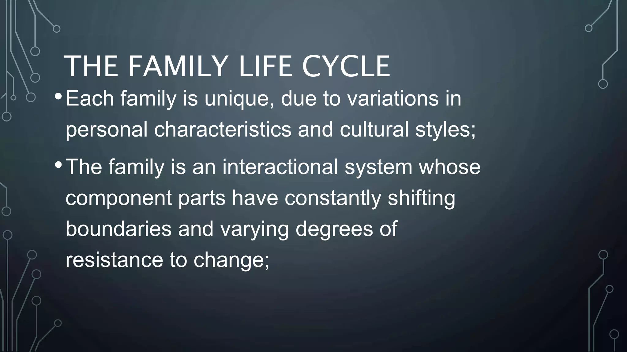 THE FAMILY LIFE CYCLE
•Each family is unique, due to variations in
personal characteristics and cultural styles;
•The family is an interactional system whose
component parts have constantly shifting
boundaries and varying degrees of
resistance to change;
 