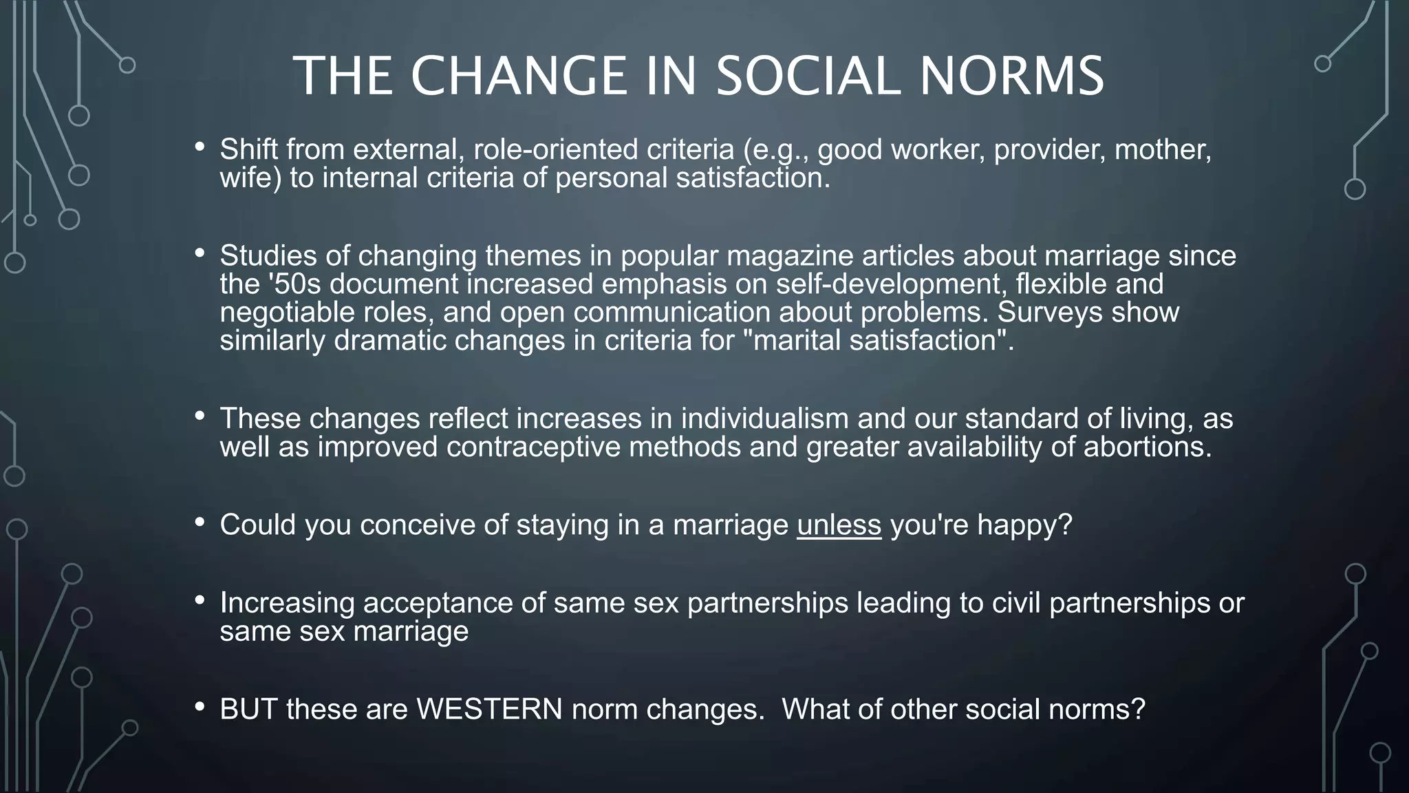 THE CHANGE IN SOCIAL NORMS
• Shift from external, role-oriented criteria (e.g., good worker, provider, mother,
wife) to internal criteria of personal satisfaction.
• Studies of changing themes in popular magazine articles about marriage since
the '50s document increased emphasis on self-development, flexible and
negotiable roles, and open communication about problems. Surveys show
similarly dramatic changes in criteria for "marital satisfaction".
• These changes reflect increases in individualism and our standard of living, as
well as improved contraceptive methods and greater availability of abortions.
• Could you conceive of staying in a marriage unless you're happy?
• Increasing acceptance of same sex partnerships leading to civil partnerships or
same sex marriage
• BUT these are WESTERN norm changes. What of other social norms?
 