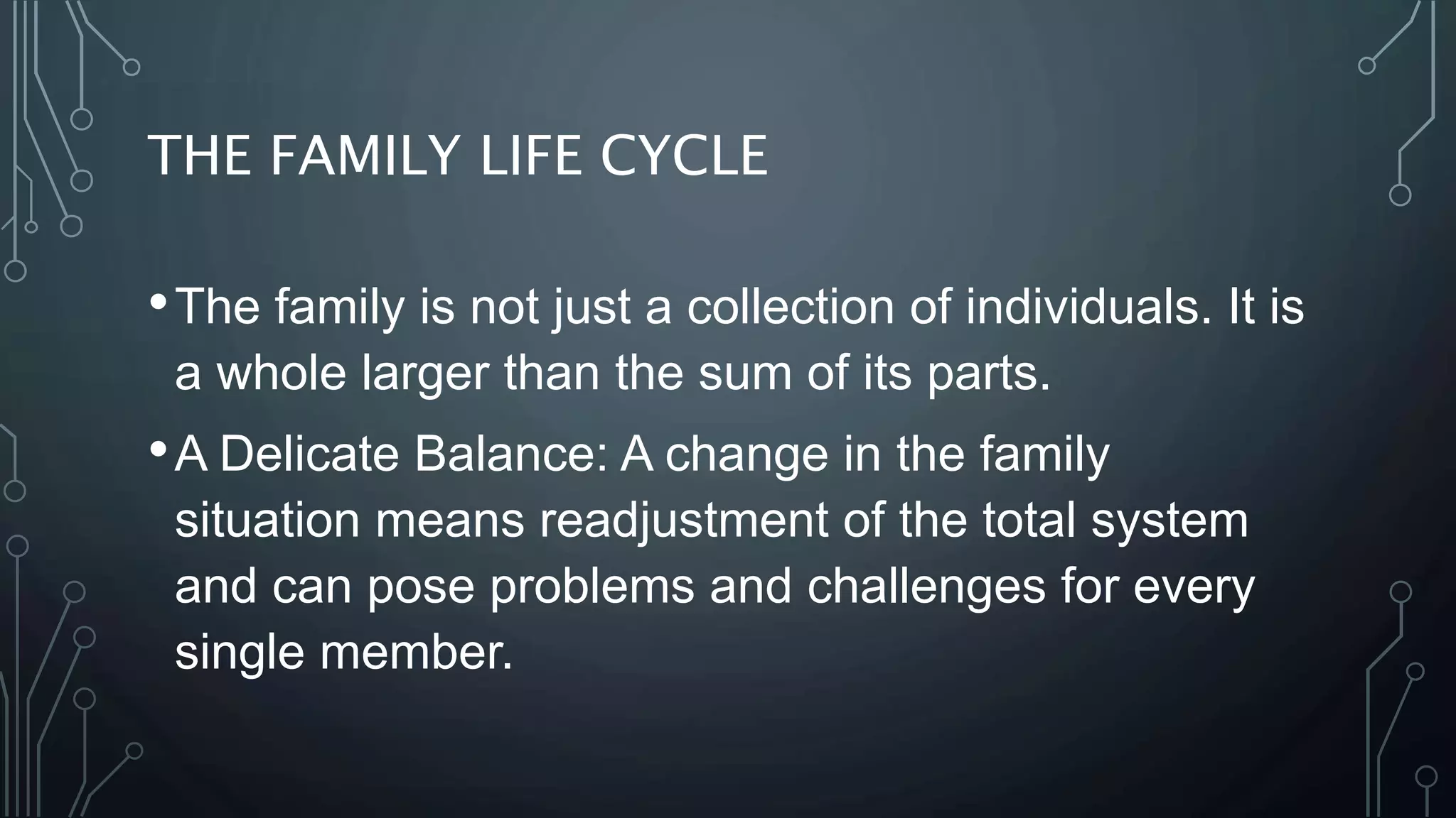 THE FAMILY LIFE CYCLE
•The family is not just a collection of individuals. It is
a whole larger than the sum of its parts.
•A Delicate Balance: A change in the family
situation means readjustment of the total system
and can pose problems and challenges for every
single member.
 