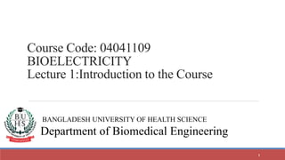 BANGLADESH UNIVERSITY OF HEALTH SCIENCE
Department of Biomedical Engineering
Course Code: 04041109
BIOELECTRICITY
Lecture 1:Introduction to the Course
1
 