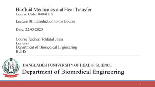 Biofluid Mechanics and Heat Transfer
Course Code: 04041115
Lecture 01: Introduction to the Course
Date: 22/05/2023
Course Teacher: Tohfatul Jinan
Lecturer
Department of Biomedical Engineering
BUHS
BANGLADESH UNIVERSITY OF HEALTH SCIENCE
Department of Biomedical Engineering
1
 