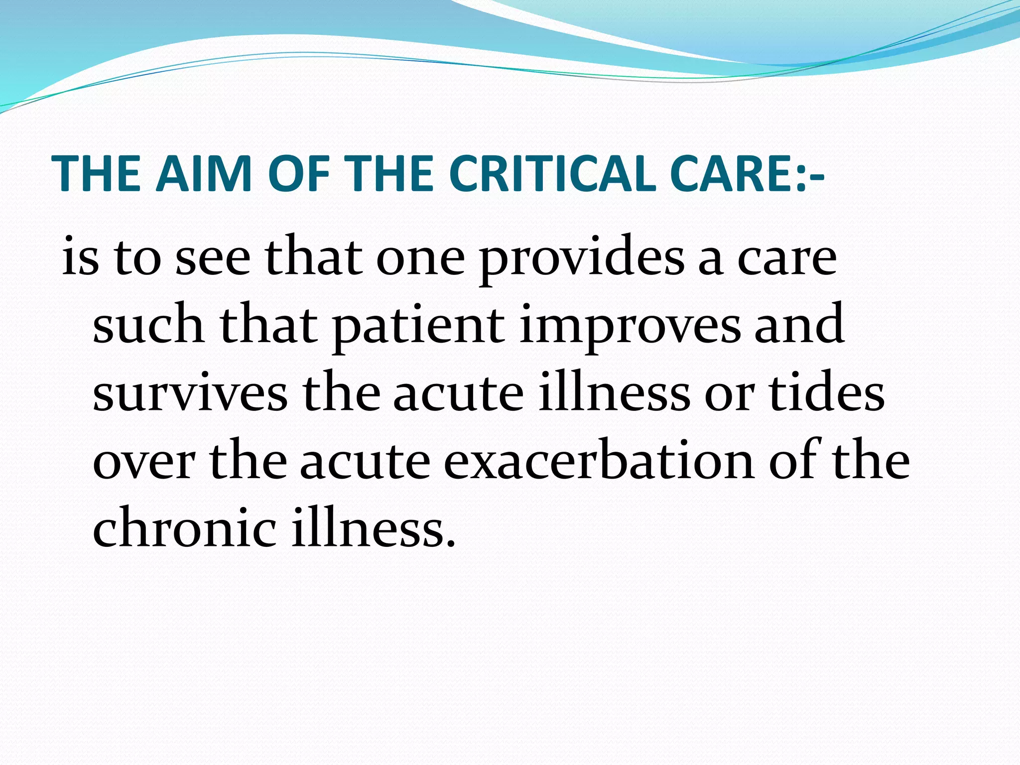 THE AIM OF THE CRITICAL CARE:-
is to see that one provides a care
such that patient improves and
survives the acute illness or tides
over the acute exacerbation of the
chronic illness.
 