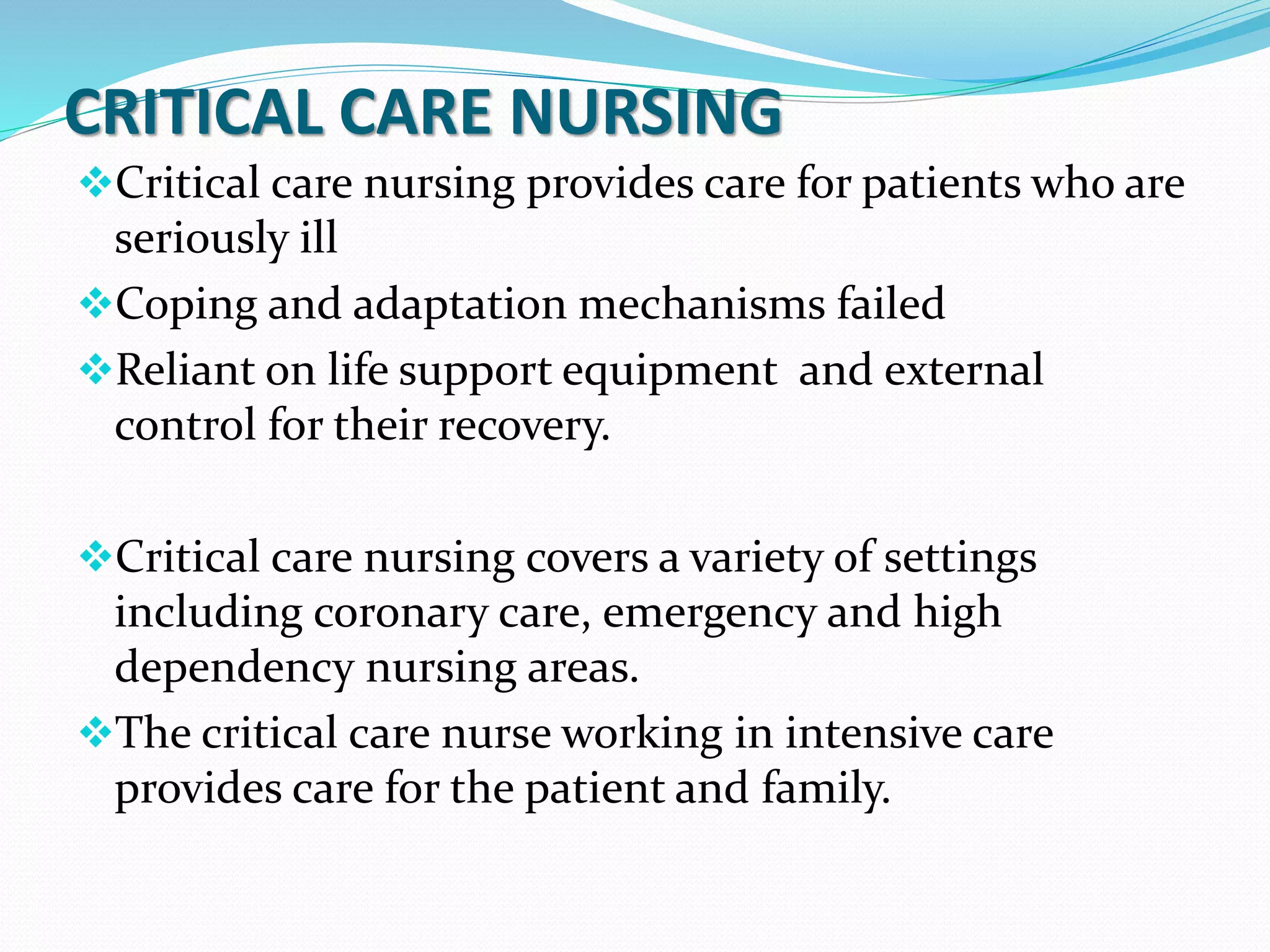 CRITICAL CARE NURSING
❖Critical care nursing provides care for patients who are
seriously ill
❖Coping and adaptation mechanisms failed
❖Reliant on life support equipment and external
control for their recovery.
❖Critical care nursing covers a variety of settings
including coronary care, emergency and high
dependency nursing areas.
❖The critical care nurse working in intensive care
provides care for the patient and family.
 