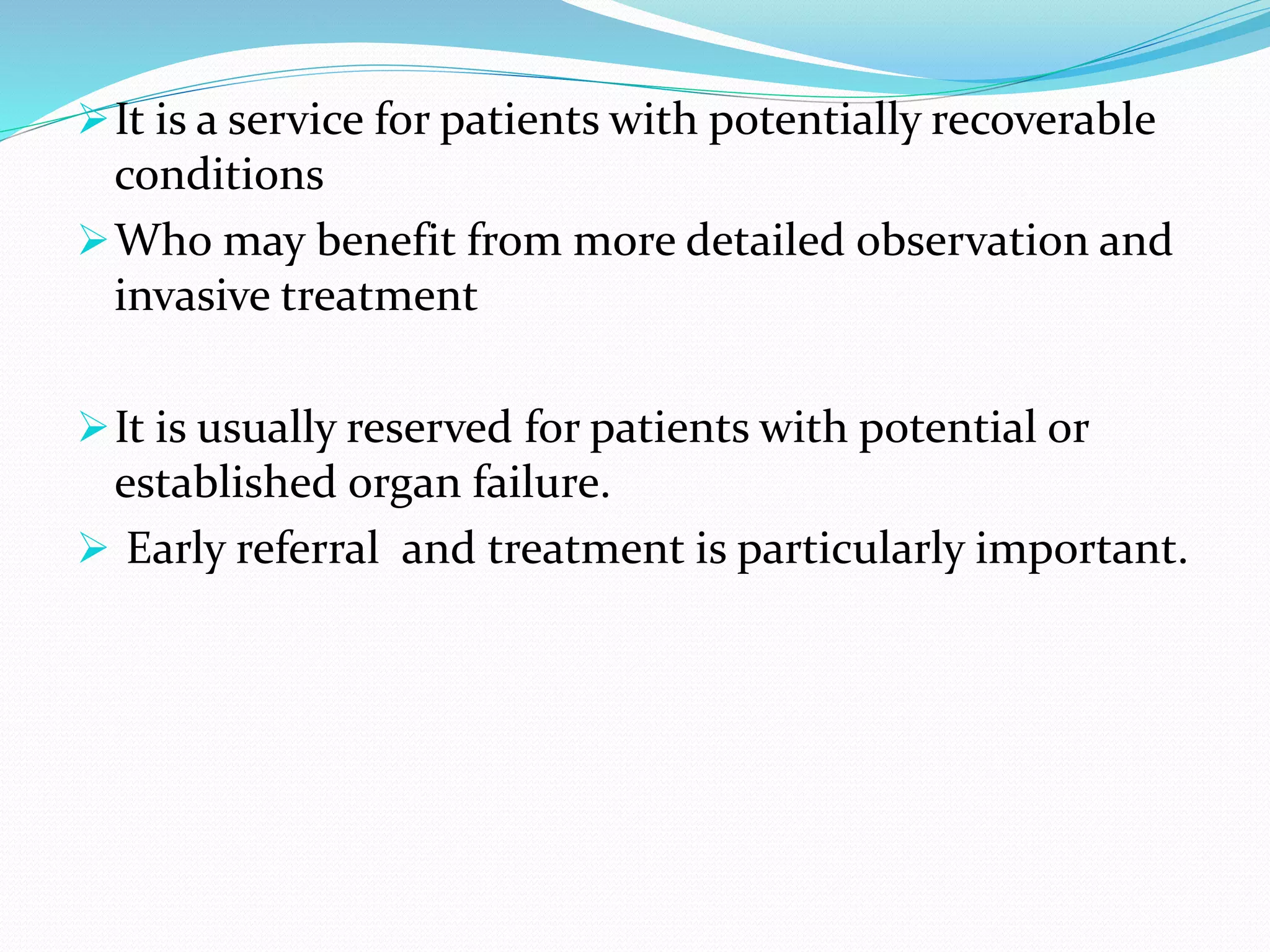 ➢It is a service for patients with potentially recoverable
conditions
➢Who may benefit from more detailed observation and
invasive treatment
➢It is usually reserved for patients with potential or
established organ failure.
➢ Early referral and treatment is particularly important.
 