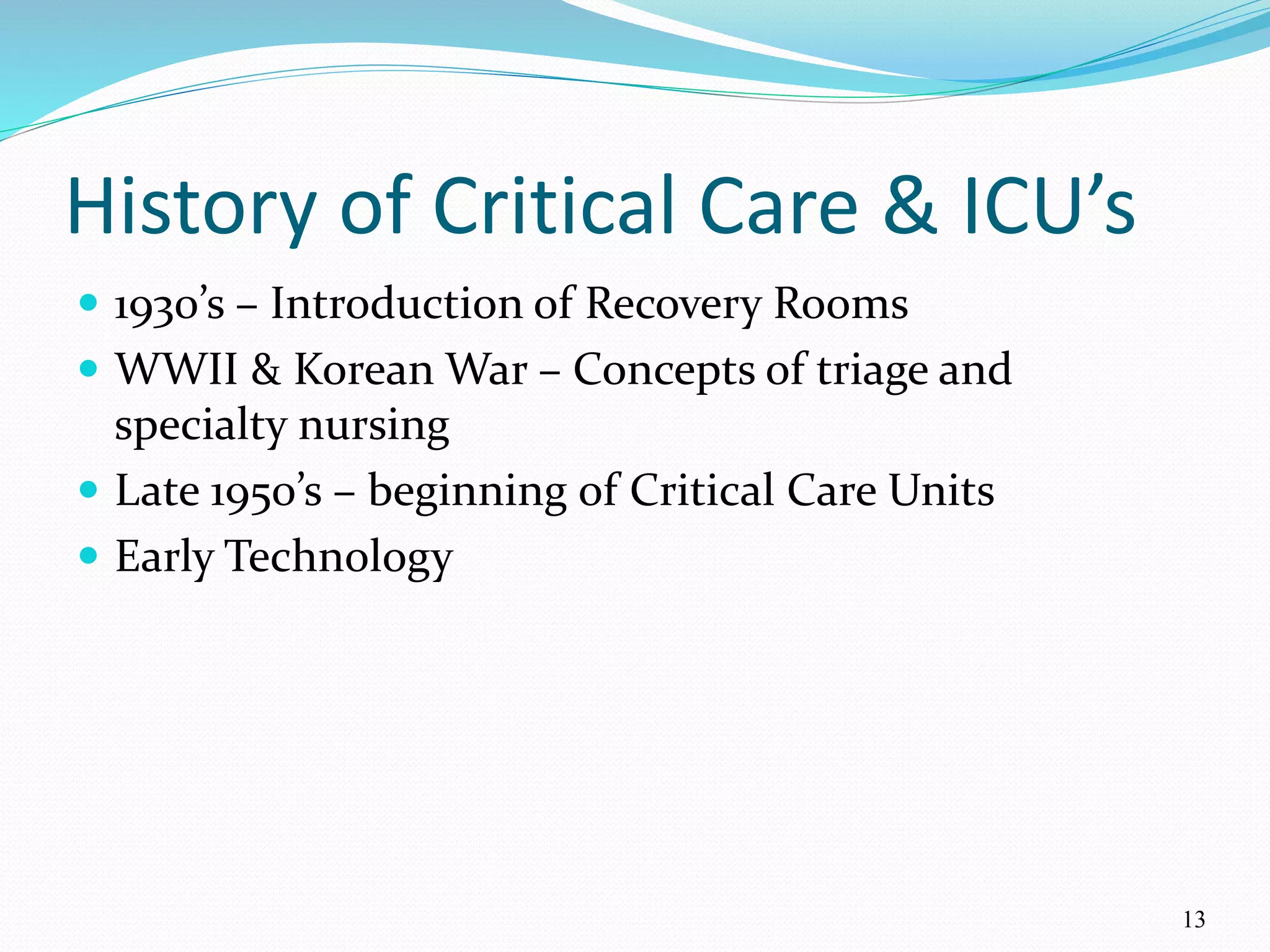 13
History of Critical Care & ICU’s
 1930’s – Introduction of Recovery Rooms
 WWII & Korean War – Concepts of triage and
specialty nursing
 Late 1950’s – beginning of Critical Care Units
 Early Technology
 