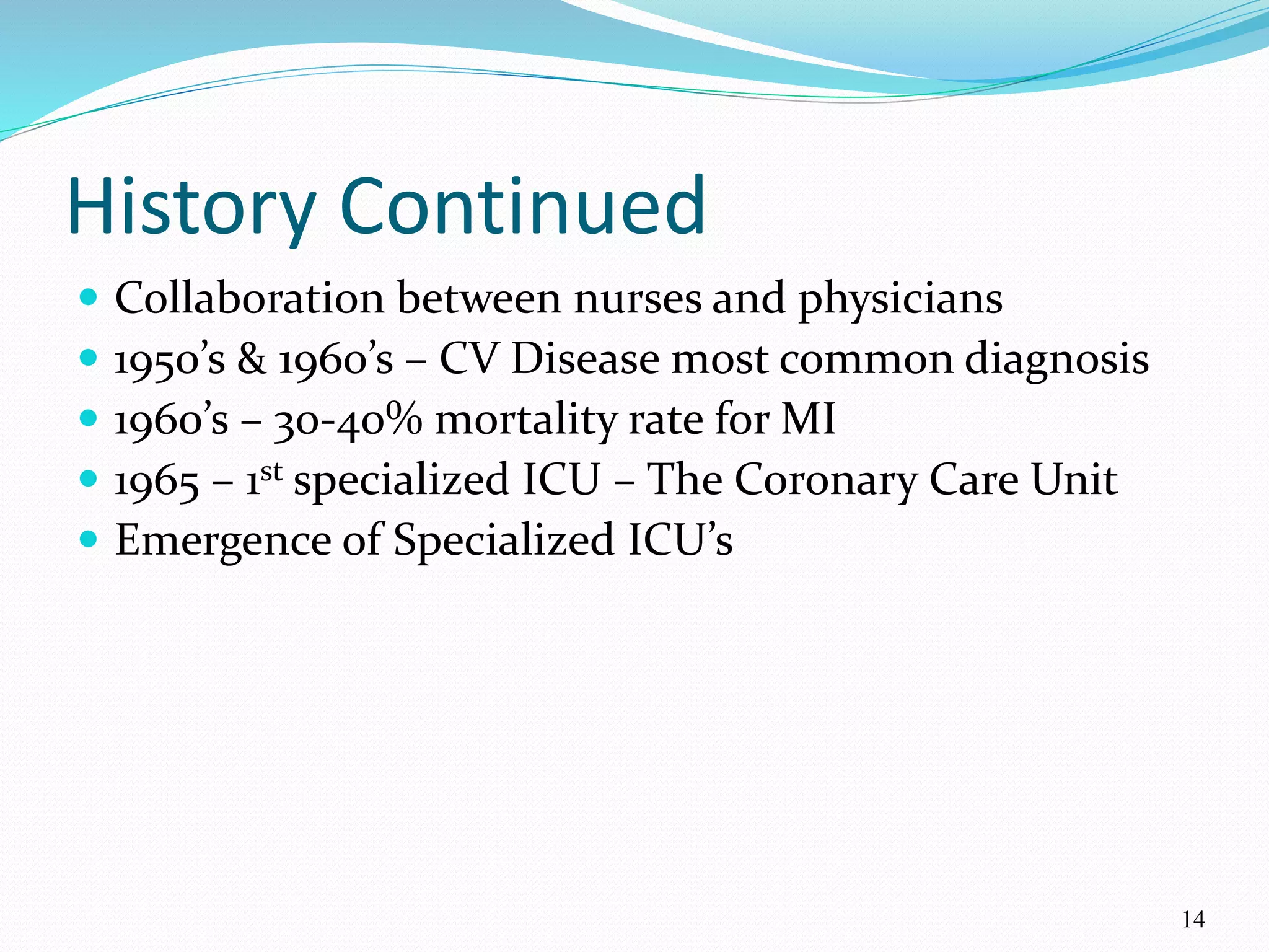 14
History Continued
 Collaboration between nurses and physicians
 1950’s & 1960’s – CV Disease most common diagnosis
 1960’s – 30-40% mortality rate for MI
 1965 – 1st specialized ICU – The Coronary Care Unit
 Emergence of Specialized ICU’s
 